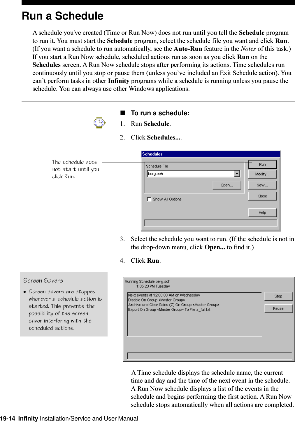 19-14  Infinity Installation/Service and User ManualRun a ScheduleA schedule you&apos;ve created (Time or Run Now) does not run until you tell the Schedule programto run it. You must start the Schedule program, select the schedule file you want and click Run.(If you want a schedule to run automatically, see the Auto-Run feature in the Notes of this task.)If you start a Run Now schedule, scheduled actions run as soon as you click Run on theSchedules screen. A Run Now schedule stops after performing its actions. Time schedules runcontinuously until you stop or pause them (unless youve included an Exit Schedule action). Youcant perform tasks in other Infinity programs while a schedule is running unless you pause theschedule. You can always use other Windows applications.nTo run a schedule:1. Run Schedule.2. Click Schedules....3. Select the schedule you want to run. (If the schedule is not inthe drop-down menu, click Open... to find it.)4. Click Run.A Time schedule displays the schedule name, the currenttime and day and the time of the next event in the schedule.A Run Now schedule displays a list of the events in theschedule and begins performing the first action. A Run Nowschedule stops automatically when all actions are completed.The schedule doesnot start until youclick Run.Screen SaverslScreen savers are stoppedwhenever a schedule action isstarted. This prevents thepossibility of the screensaver interfering with thescheduled actions.