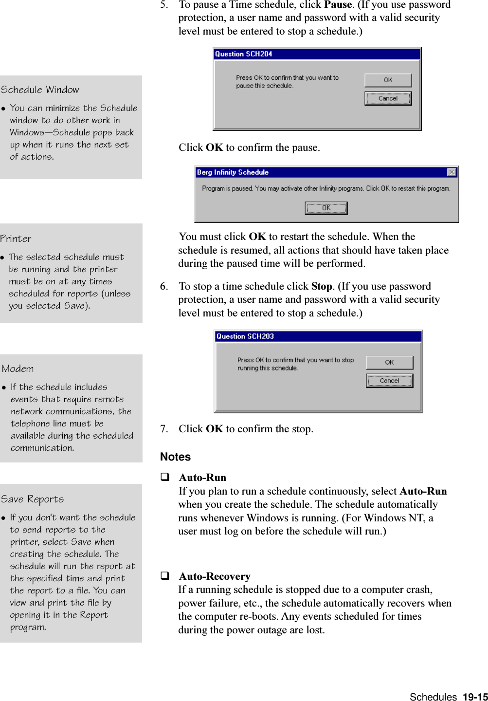  Schedules  19-155. To pause a Time schedule, click Pause. (If you use passwordprotection, a user name and password with a valid securitylevel must be entered to stop a schedule.)Click OK to confirm the pause.You must click OK to restart the schedule. When theschedule is resumed, all actions that should have taken placeduring the paused time will be performed.6. To stop a time schedule click Stop. (If you use passwordprotection, a user name and password with a valid securitylevel must be entered to stop a schedule.)7. Click OK to confirm the stop.NotesqAuto-RunIf you plan to run a schedule continuously, select Auto-Runwhen you create the schedule. The schedule automaticallyruns whenever Windows is running. (For Windows NT, auser must log on before the schedule will run.)qAuto-RecoveryIf a running schedule is stopped due to a computer crash,power failure, etc., the schedule automatically recovers whenthe computer re-boots. Any events scheduled for timesduring the power outage are lost.Schedule WindowlYou can minimize the Schedulewindow to do other work inWindowsSchedule pops backup when it runs the next setof actions.PrinterlThe selected schedule mustbe running and the printermust be on at any timesscheduled for reports (unlessyou selected Save).ModemlIf the schedule includesevents that require remotenetwork communications, thetelephone line must beavailable during the scheduledcommunication.Save ReportslIf you don&apos;t want the scheduleto send reports to theprinter, select Save whencreating the schedule. Theschedule will run the report atthe specified time and printthe report to a file. You canview and print the file byopening it in the Reportprogram.