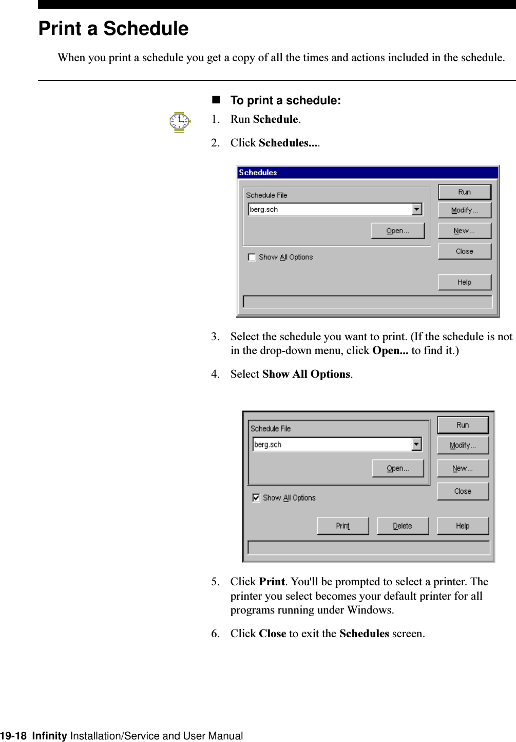 19-18  Infinity Installation/Service and User ManualPrint a ScheduleWhen you print a schedule you get a copy of all the times and actions included in the schedule.nTo print a schedule:1. Run Schedule.2. Click Schedules....3. Select the schedule you want to print. (If the schedule is notin the drop-down menu, click Open... to find it.)4. Select Show All Options.5. Click Print. You&apos;ll be prompted to select a printer. Theprinter you select becomes your default printer for allprograms running under Windows.6. Click Close to exit the Schedules screen.