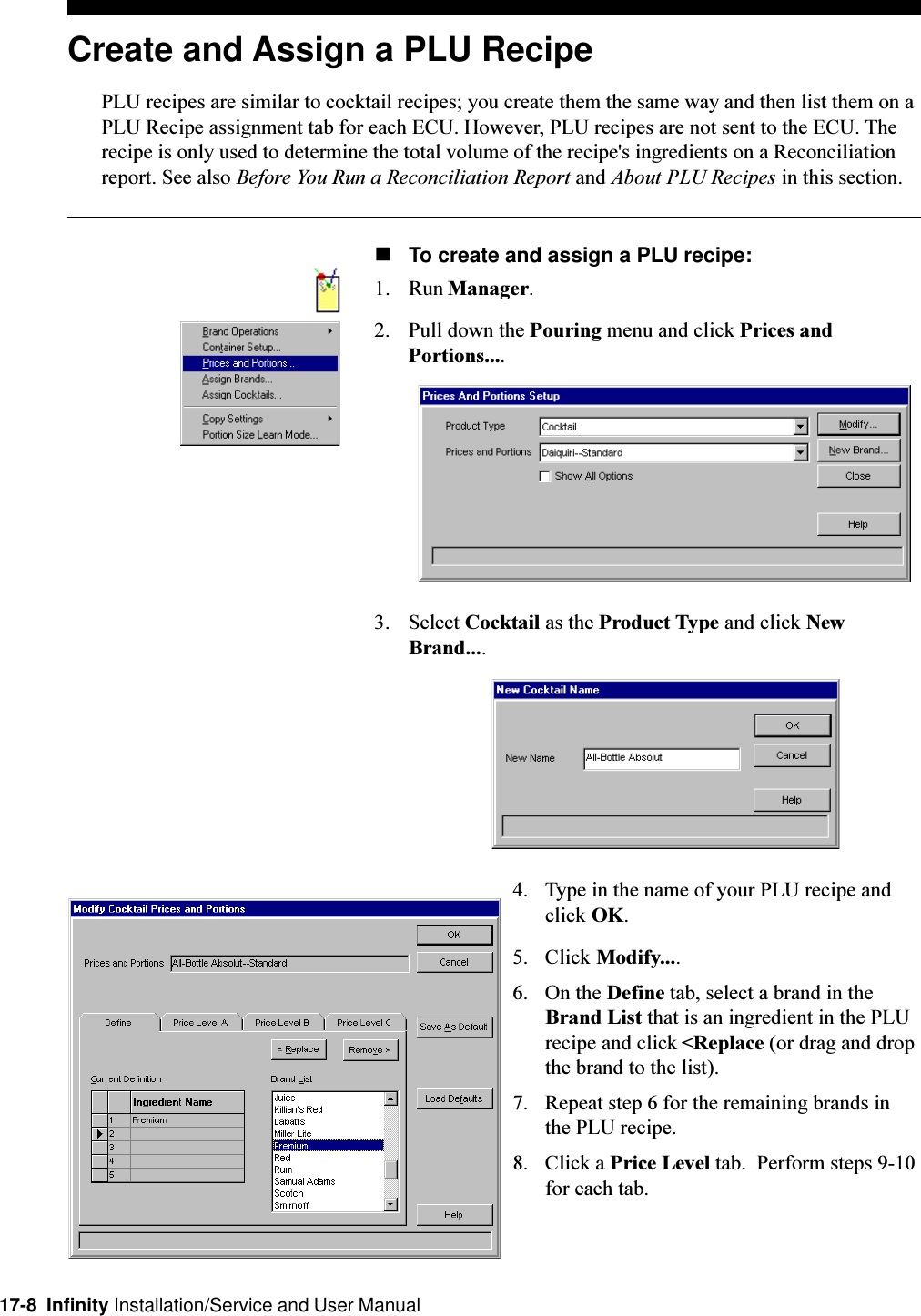 17-8  Infinity Installation/Service and User ManualCreate and Assign a PLU RecipePLU recipes are similar to cocktail recipes; you create them the same way and then list them on aPLU Recipe assignment tab for each ECU. However, PLU recipes are not sent to the ECU. Therecipe is only used to determine the total volume of the recipe&apos;s ingredients on a Reconciliationreport. See also Before You Run a Reconciliation Report and About PLU Recipes in this section.nTo create and assign a PLU recipe:1. Run Manager.2. Pull down the Pouring menu and click Prices andPortions....3. Select Cocktail as the Product Type and click NewBrand....4. Type in the name of your PLU recipe andclick OK.5. Click Modify....6. On the Define tab, select a brand in theBrand List that is an ingredient in the PLUrecipe and click &lt;Replace (or drag and dropthe brand to the list).7. Repeat step 6 for the remaining brands inthe PLU recipe.8. Click a Price Level tab.  Perform steps 9-10for each tab.