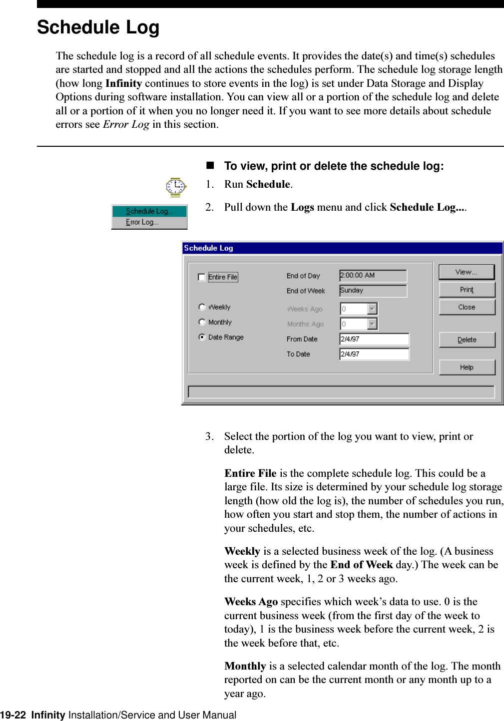 19-22  Infinity Installation/Service and User ManualSchedule LogThe schedule log is a record of all schedule events. It provides the date(s) and time(s) schedulesare started and stopped and all the actions the schedules perform. The schedule log storage length(how long Infinity continues to store events in the log) is set under Data Storage and DisplayOptions during software installation. You can view all or a portion of the schedule log and deleteall or a portion of it when you no longer need it. If you want to see more details about scheduleerrors see Error Log in this section.nTo view, print or delete the schedule log:1. Run Schedule.2. Pull down the Logs menu and click Schedule Log....3. Select the portion of the log you want to view, print ordelete.Entire File is the complete schedule log. This could be alarge file. Its size is determined by your schedule log storagelength (how old the log is), the number of schedules you run,how often you start and stop them, the number of actions inyour schedules, etc.Weekly is a selected business week of the log. (A businessweek is defined by the End of Week day.) The week can bethe current week, 1, 2 or 3 weeks ago.Weeks Ago specifies which weeks data to use. 0 is thecurrent business week (from the first day of the week totoday), 1 is the business week before the current week, 2 isthe week before that, etc.Monthly is a selected calendar month of the log. The monthreported on can be the current month or any month up to ayear ago.