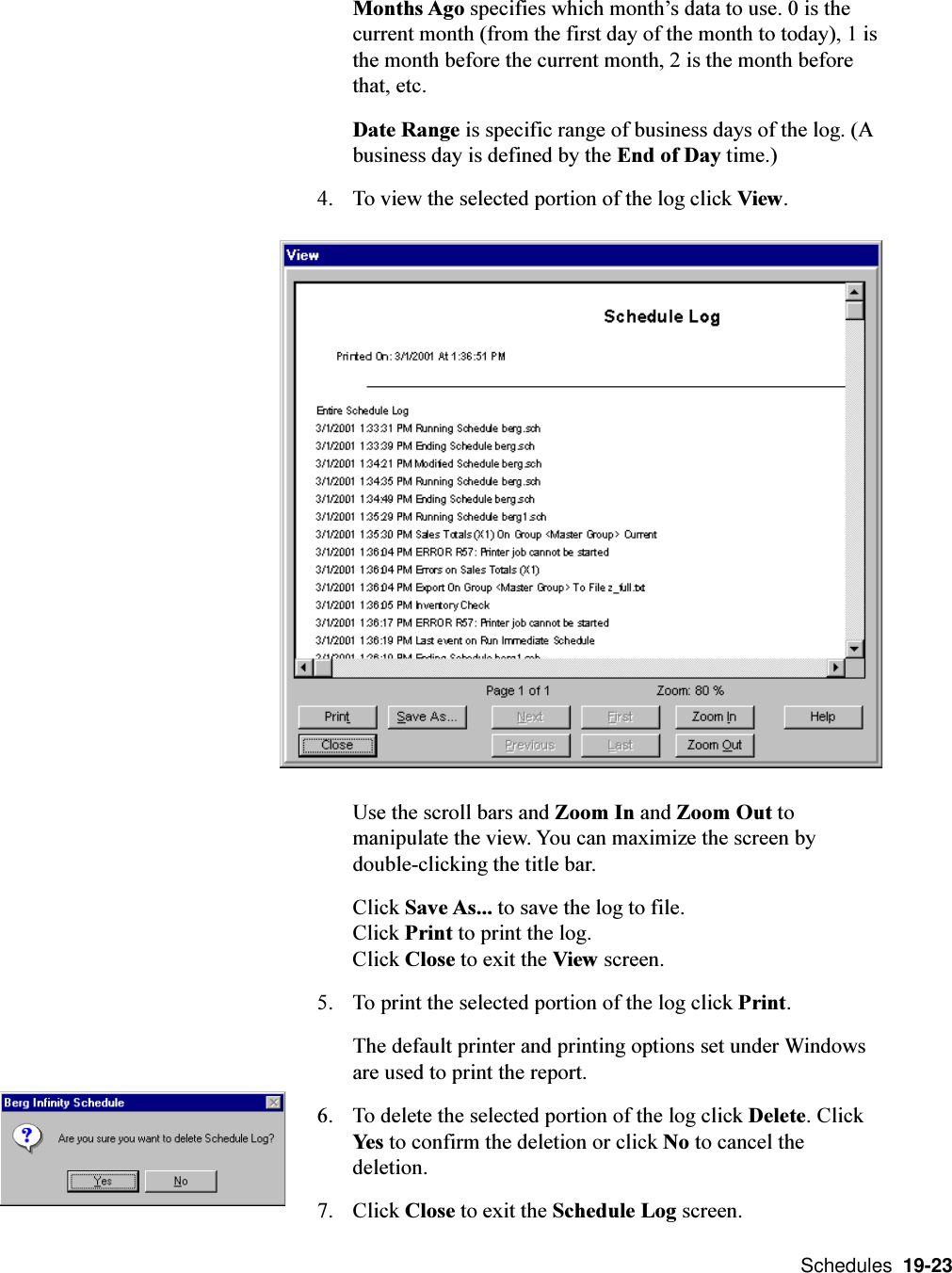  Schedules  19-23Months Ago specifies which months data to use. 0 is thecurrent month (from the first day of the month to today), 1 isthe month before the current month, 2 is the month beforethat, etc.Date Range is specific range of business days of the log. (Abusiness day is defined by the End of Day time.)4. To view the selected portion of the log click View.Use the scroll bars and Zoom In and Zoom Out tomanipulate the view. You can maximize the screen bydouble-clicking the title bar.Click Save As... to save the log to file.Click Print to print the log.Click Close to exit the View screen.5. To print the selected portion of the log click Print.The default printer and printing options set under Windowsare used to print the report.6. To delete the selected portion of the log click Delete. ClickYes to confirm the deletion or click No to cancel thedeletion.7. Click Close to exit the Schedule Log screen.