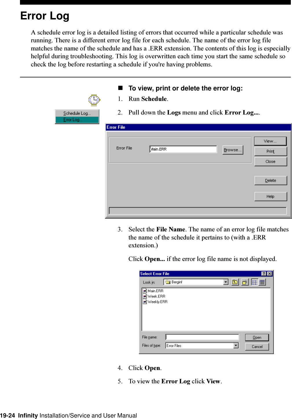 19-24  Infinity Installation/Service and User ManualError LogA schedule error log is a detailed listing of errors that occurred while a particular schedule wasrunning. There is a different error log file for each schedule. The name of the error log filematches the name of the schedule and has a .ERR extension. The contents of this log is especiallyhelpful during troubleshooting. This log is overwritten each time you start the same schedule socheck the log before restarting a schedule if you&apos;re having problems.nTo view, print or delete the error log:1. Run Schedule.2. Pull down the Logs menu and click Error Log....3. Select the File Name. The name of an error log file matchesthe name of the schedule it pertains to (with a .ERRextension.)Click Open... if the error log file name is not displayed.4. Click Open.5. To view the Error Log click View.