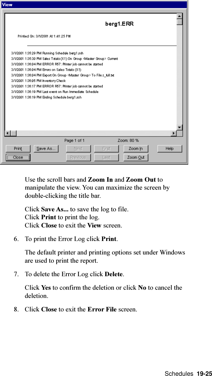  Schedules  19-25Use the scroll bars and Zoom In and Zoom Out tomanipulate the view. You can maximize the screen bydouble-clicking the title bar.Click Save As... to save the log to file.Click Print to print the log.Click Close to exit the View screen.6. To print the Error Log click Print.The default printer and printing options set under Windowsare used to print the report.7. To delete the Error Log click Delete.Click Yes to confirm the deletion or click No to cancel thedeletion.8. Click Close to exit the Error File screen.