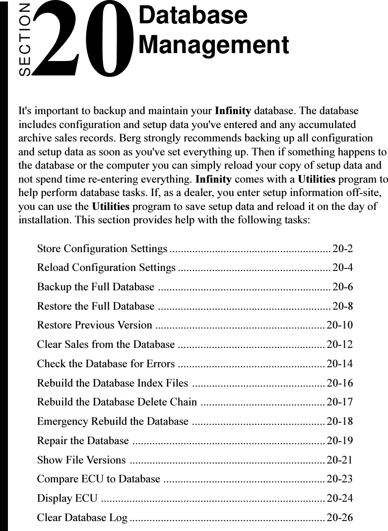 SECTION20It&apos;s important to backup and maintain your Infinity database. The databaseincludes configuration and setup data you&apos;ve entered and any accumulatedarchive sales records. Berg strongly recommends backing up all configurationand setup data as soon as you&apos;ve set everything up. Then if something happens tothe database or the computer you can simply reload your copy of setup data andnot spend time re-entering everything. Infinity comes with a Utilities program tohelp perform database tasks. If, as a dealer, you enter setup information off-site,you can use the Utilities program to save setup data and reload it on the day ofinstallation. This section provides help with the following tasks:Store Configuration Settings .........................................................20-2Reload Configuration Settings ...................................................... 20-4Backup the Full Database .............................................................20-6Restore the Full Database ............................................................. 20-8Restore Previous Version ............................................................20-10Clear Sales from the Database ....................................................20-12Check the Database for Errors ....................................................20-14Rebuild the Database Index Files ...............................................20-16Rebuild the Database Delete Chain ............................................ 20-17Emergency Rebuild the Database ...............................................20-18Repair the Database .................................................................... 20-19Show File Versions .....................................................................20-21Compare ECU to Database .........................................................20-23Display ECU ............................................................................... 20-24Clear Database Log .....................................................................20-26DatabaseManagement