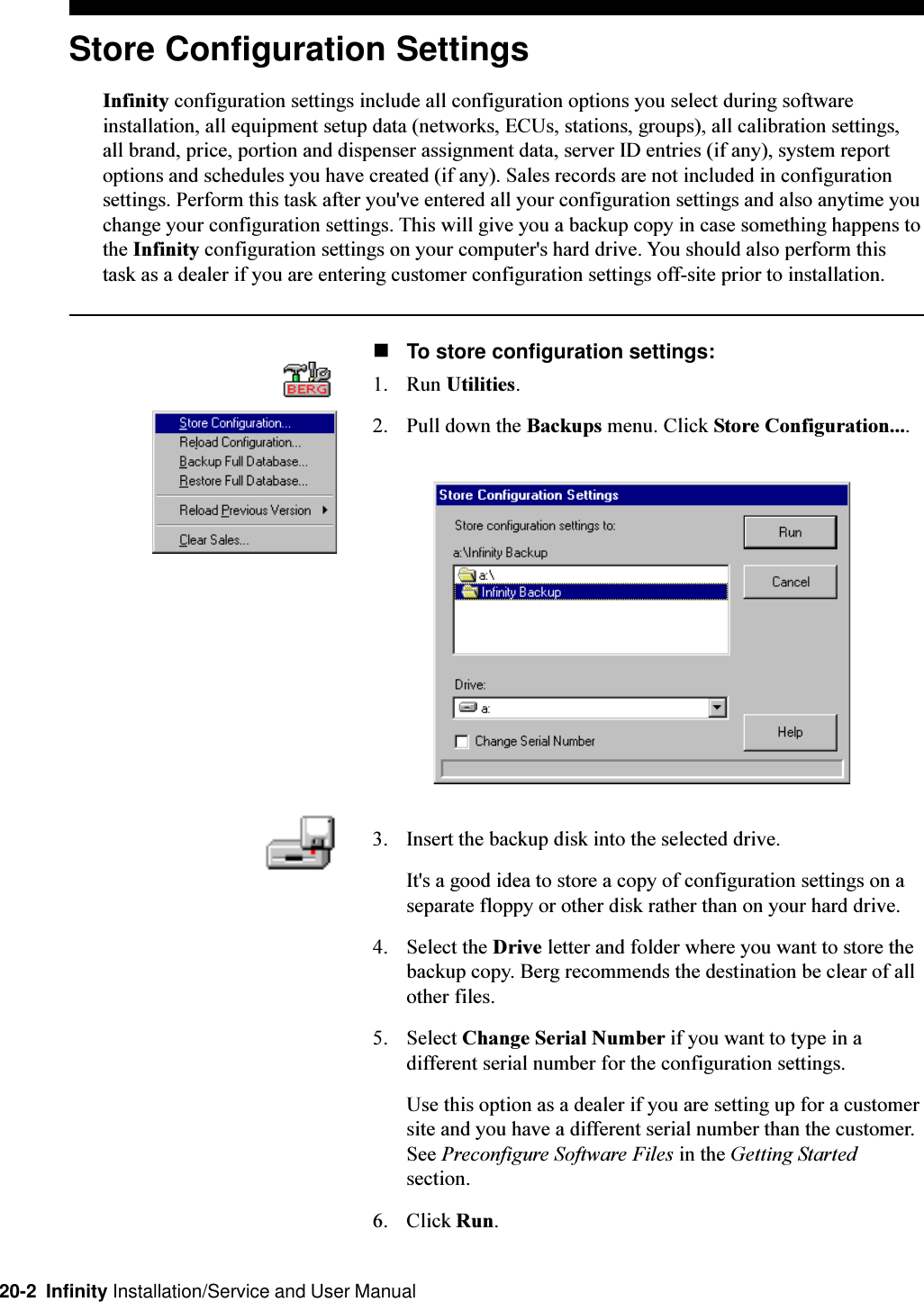 20-2  Infinity Installation/Service and User ManualStore Configuration SettingsInfinity configuration settings include all configuration options you select during softwareinstallation, all equipment setup data (networks, ECUs, stations, groups), all calibration settings,all brand, price, portion and dispenser assignment data, server ID entries (if any), system reportoptions and schedules you have created (if any). Sales records are not included in configurationsettings. Perform this task after you&apos;ve entered all your configuration settings and also anytime youchange your configuration settings. This will give you a backup copy in case something happens tothe Infinity configuration settings on your computer&apos;s hard drive. You should also perform thistask as a dealer if you are entering customer configuration settings off-site prior to installation.nTo store configuration settings:1. Run Utilities.2. Pull down the Backups menu. Click Store Configuration....3. Insert the backup disk into the selected drive.It&apos;s a good idea to store a copy of configuration settings on aseparate floppy or other disk rather than on your hard drive.4. Select the Drive letter and folder where you want to store thebackup copy. Berg recommends the destination be clear of allother files.5. Select Change Serial Number if you want to type in adifferent serial number for the configuration settings.Use this option as a dealer if you are setting up for a customersite and you have a different serial number than the customer.See Preconfigure Software Files in the Getting Startedsection.6. Click Run.