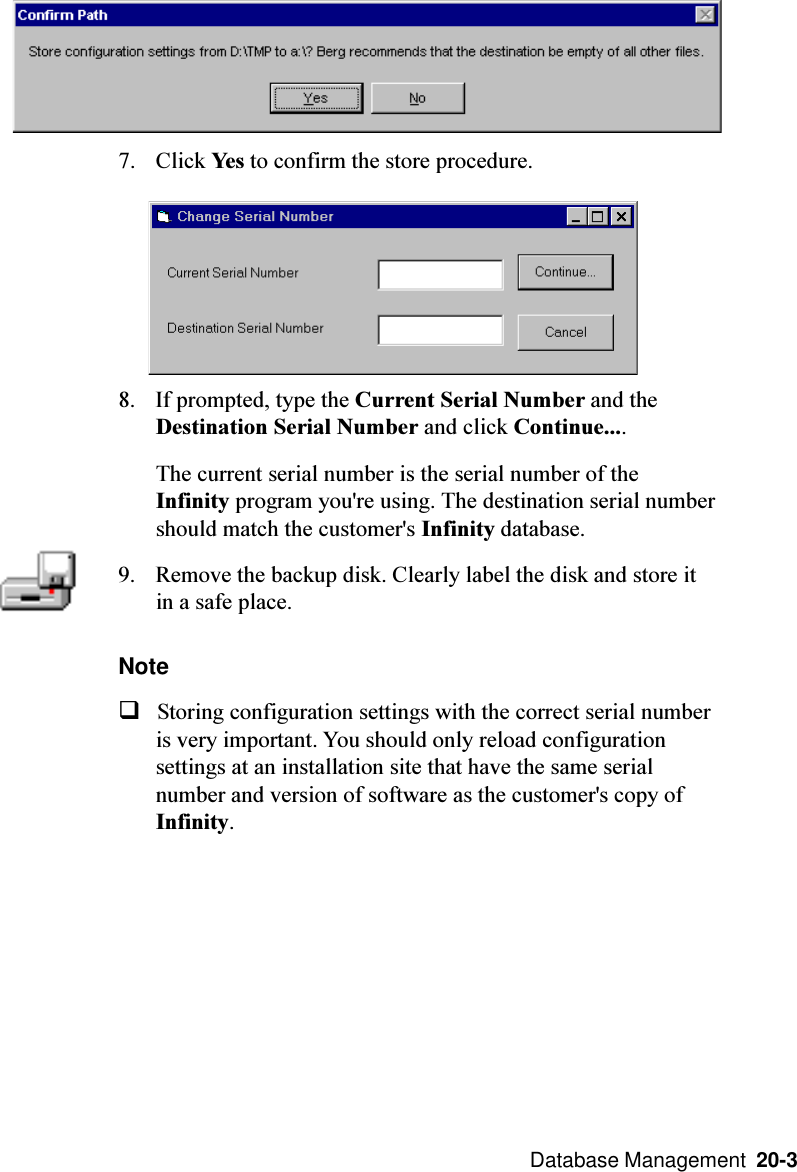  Database Management  20-37. Click Yes to confirm the store procedure.8. If prompted, type the Current Serial Number and theDestination Serial Number and click Continue....The current serial number is the serial number of theInfinity program you&apos;re using. The destination serial numbershould match the customer&apos;s Infinity database.9. Remove the backup disk. Clearly label the disk and store itin a safe place.NoteqStoring configuration settings with the correct serial numberis very important. You should only reload configurationsettings at an installation site that have the same serialnumber and version of software as the customer&apos;s copy ofInfinity.