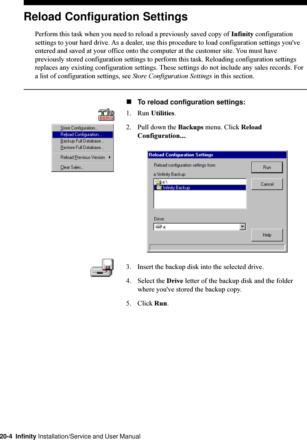 20-4  Infinity Installation/Service and User ManualReload Configuration SettingsPerform this task when you need to reload a previously saved copy of Infinity configurationsettings to your hard drive. As a dealer, use this procedure to load configuration settings you&apos;veentered and saved at your office onto the computer at the customer site. You must havepreviously stored configuration settings to perform this task. Reloading configuration settingsreplaces any existing configuration settings. These settings do not include any sales records. Fora list of configuration settings, see Store Configuration Settings in this section.nTo reload configuration settings:1. Run Utilities.2. Pull down the Backups menu. Click ReloadConfiguration....3. Insert the backup disk into the selected drive.4. Select the Drive letter of the backup disk and the folderwhere you&apos;ve stored the backup copy.5. Click Run.