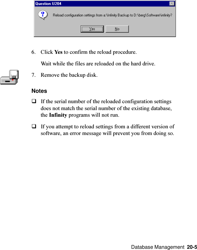  Database Management  20-56. Click Yes to confirm the reload procedure.Wait while the files are reloaded on the hard drive.7. Remove the backup disk.NotesqIf the serial number of the reloaded configuration settingsdoes not match the serial number of the existing database,the Infinity programs will not run.qIf you attempt to reload settings from a different version ofsoftware, an error message will prevent you from doing so.