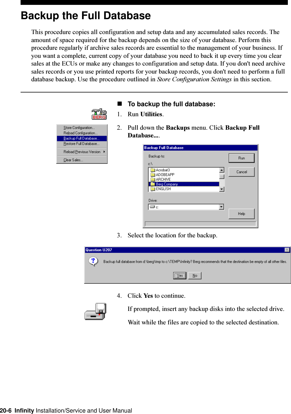 20-6  Infinity Installation/Service and User ManualBackup the Full DatabaseThis procedure copies all configuration and setup data and any accumulated sales records. Theamount of space required for the backup depends on the size of your database. Perform thisprocedure regularly if archive sales records are essential to the management of your business. Ifyou want a complete, current copy of your database you need to back it up every time you clearsales at the ECUs or make any changes to configuration and setup data. If you don&apos;t need archivesales records or you use printed reports for your backup records, you don&apos;t need to perform a fulldatabase backup. Use the procedure outlined in Store Configuration Settings in this section.nTo backup the full database:1. Run Utilities.2. Pull down the Backups menu. Click Backup FullDatabase....3. Select the location for the backup.4. Click Yes to continue.If prompted, insert any backup disks into the selected drive.Wait while the files are copied to the selected destination.