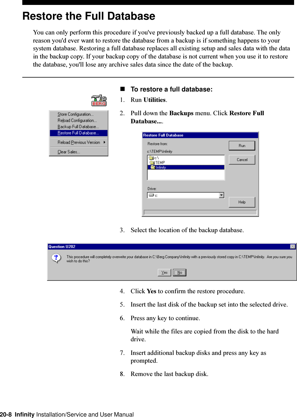 20-8  Infinity Installation/Service and User ManualRestore the Full DatabaseYou can only perform this procedure if you&apos;ve previously backed up a full database. The onlyreason you&apos;d ever want to restore the database from a backup is if something happens to yoursystem database. Restoring a full database replaces all existing setup and sales data with the datain the backup copy. If your backup copy of the database is not current when you use it to restorethe database, you&apos;ll lose any archive sales data since the date of the backup.nTo restore a full database:1. Run Utilities.2. Pull down the Backups menu. Click Restore FullDatabase....3. Select the location of the backup database.4. Click Yes to confirm the restore procedure.5. Insert the last disk of the backup set into the selected drive.6. Press any key to continue.Wait while the files are copied from the disk to the harddrive.7. Insert additional backup disks and press any key asprompted.8. Remove the last backup disk.