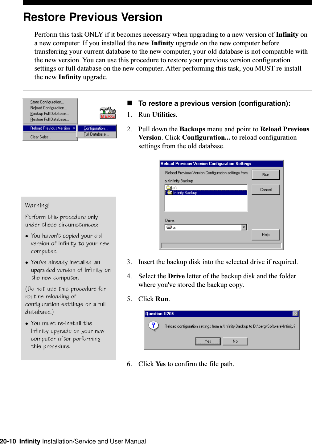 20-10  Infinity Installation/Service and User ManualRestore Previous VersionPerform this task ONLY if it becomes necessary when upgrading to a new version of Infinity ona new computer. If you installed the new Infinity upgrade on the new computer beforetransferring your current database to the new computer, your old database is not compatible withthe new version. You can use this procedure to restore your previous version configurationsettings or full database on the new computer. After performing this task, you MUST re-installthe new Infinity upgrade.nTo restore a previous version (configuration):1. Run Utilities.2. Pull down the Backups menu and point to Reload PreviousVersion. Click Configuration... to reload configurationsettings from the old database.3. Insert the backup disk into the selected drive if required.4. Select the Drive letter of the backup disk and the folderwhere you&apos;ve stored the backup copy.5. Click Run.6. Click Yes to confirm the file path.Warning!Perform this procedure onlyunder these circumstances:lYou haven&apos;t copied your oldversion of Infinity to your newcomputer.lYou&apos;ve already installed anupgraded version of Infinity onthe new computer.(Do not use this procedure forroutine reloading ofconfiguration settings or a fulldatabase.)lYou must re-install theInfinity upgrade on your newcomputer after performingthis procedure.