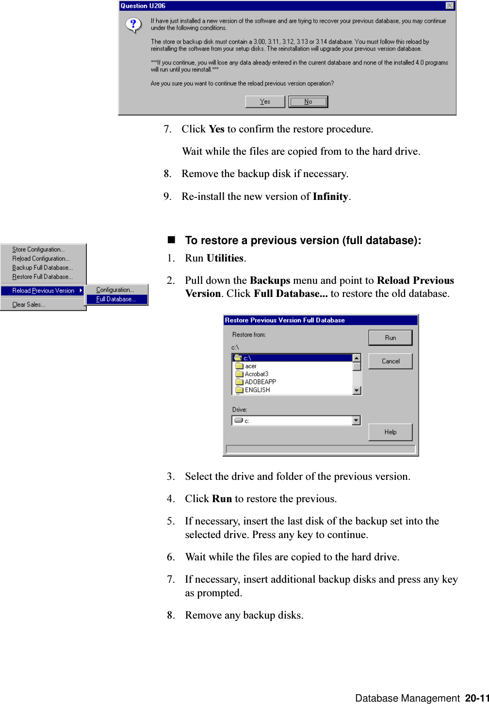  Database Management  20-11nTo restore a previous version (full database):1. Run Utilities.2. Pull down the Backups menu and point to Reload PreviousVersion. Click Full Database... to restore the old database.3. Select the drive and folder of the previous version.4. Click Run to restore the previous.5. If necessary, insert the last disk of the backup set into theselected drive. Press any key to continue.6. Wait while the files are copied to the hard drive.7. If necessary, insert additional backup disks and press any keyas prompted.8. Remove any backup disks.7. Click Yes to confirm the restore procedure.Wait while the files are copied from to the hard drive.8. Remove the backup disk if necessary.9. Re-install the new version of Infinity.