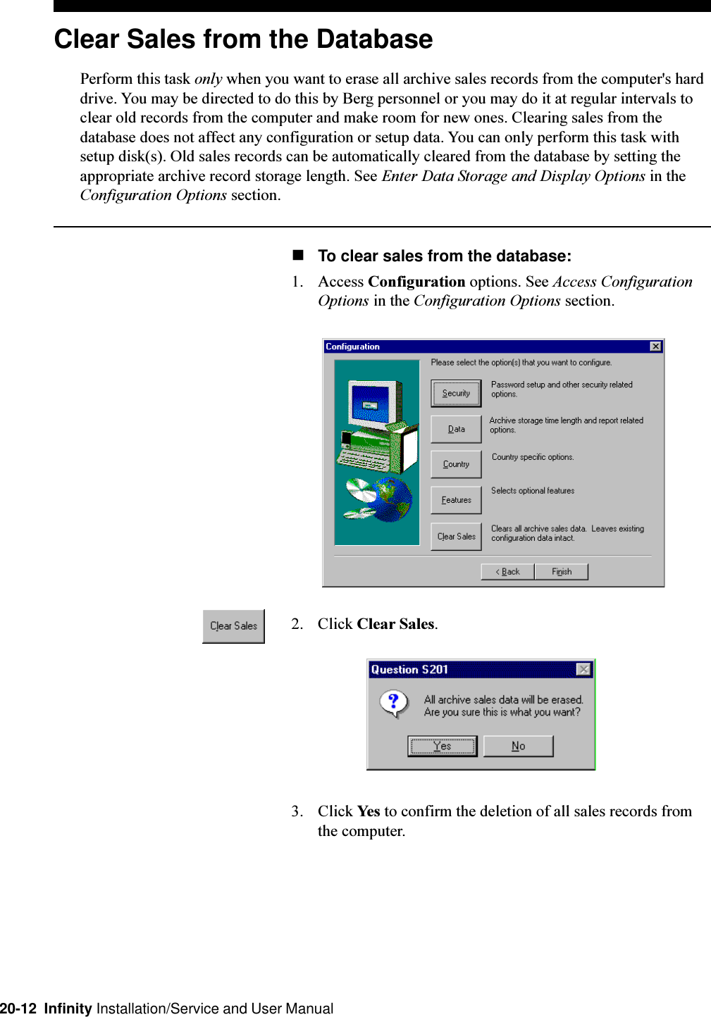 20-12  Infinity Installation/Service and User ManualClear Sales from the DatabasePerform this task only when you want to erase all archive sales records from the computer&apos;s harddrive. You may be directed to do this by Berg personnel or you may do it at regular intervals toclear old records from the computer and make room for new ones. Clearing sales from thedatabase does not affect any configuration or setup data. You can only perform this task withsetup disk(s). Old sales records can be automatically cleared from the database by setting theappropriate archive record storage length. See Enter Data Storage and Display Options in theConfiguration Options section.nTo clear sales from the database:1. Access Configuration options. See Access ConfigurationOptions in the Configuration Options section.2. Click Clear Sales.3. Click Yes to confirm the deletion of all sales records fromthe computer.