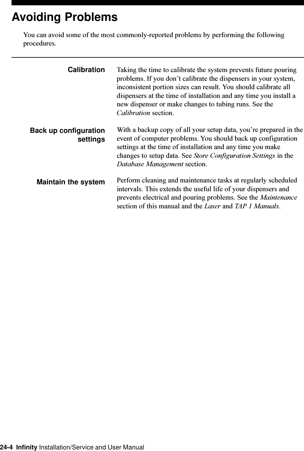 24-4  Infinity Installation/Service and User ManualAvoiding ProblemsYou can avoid some of the most commonly-reported problems by performing the followingprocedures.Calibration Taking the time to calibrate the system prevents future pouringproblems. If you dont calibrate the dispensers in your system,inconsistent portion sizes can result. You should calibrate alldispensers at the time of installation and any time you install anew dispenser or make changes to tubing runs. See theCalibration section.Back up configurationsettingsWith a backup copy of all your setup data, youre prepared in theevent of computer problems. You should back up configurationsettings at the time of installation and any time you makechanges to setup data. See Store Configuration Settings in theDatabase Management section.Maintain the system Perform cleaning and maintenance tasks at regularly scheduledintervals. This extends the useful life of your dispensers andprevents electrical and pouring problems. See the Maintenancesection of this manual and the Laser and TAP 1 Manuals.