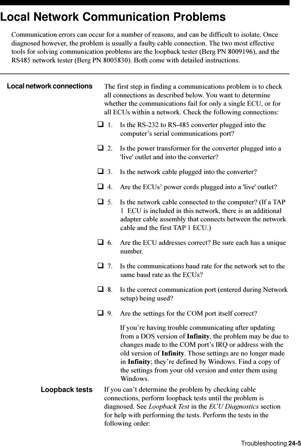 Troubleshooting 24-5Local Network Communication ProblemsCommunication errors can occur for a number of reasons, and can be difficult to isolate. Oncediagnosed however, the problem is usually a faulty cable connection. The two most effectivetools for solving communication problems are the loopback tester (Berg PN 8009196), and theRS485 network tester (Berg PN 8005830). Both come with detailed instructions.Local network connections The first step in finding a communications problem is to checkall connections as described below. You want to determinewhether the communications fail for only a single ECU, or forall ECUs within a network. Check the following connections:q1. Is the RS-232 to RS-485 converter plugged into thecomputers serial communications port?q2. Is the power transformer for the converter plugged into a&apos;live&apos; outlet and into the converter?q3. Is the network cable plugged into the converter?q4. Are the ECUs power cords plugged into a &apos;live&apos; outlet?q5. Is the network cable connected to the computer? (If a TAP1  ECU is included in this network, there is an additionaladapter cable assembly that connects between the networkcable and the first TAP 1 ECU.)q6. Are the ECU addresses correct? Be sure each has a uniquenumber.q7. Is the communications baud rate for the network set to thesame baud rate as the ECUs?q8. Is the correct communication port (entered during Networksetup) being used?q9. Are the settings for the COM port itself correct?If youre having trouble communicating after updatingfrom a DOS version of Infinity, the problem may be due tochanges made to the COM ports IRQ or address with theold version of Infinity. Those settings are no longer madein Infinity; theyre defined by Windows. Find a copy ofthe settings from your old version and enter them usingWindows.Loopback tests If you cant determine the problem by checking cableconnections, perform loopback tests until the problem isdiagnosed. See Loopback Test in the ECU Diagnostics sectionfor help with performing the tests. Perform the tests in thefollowing order: