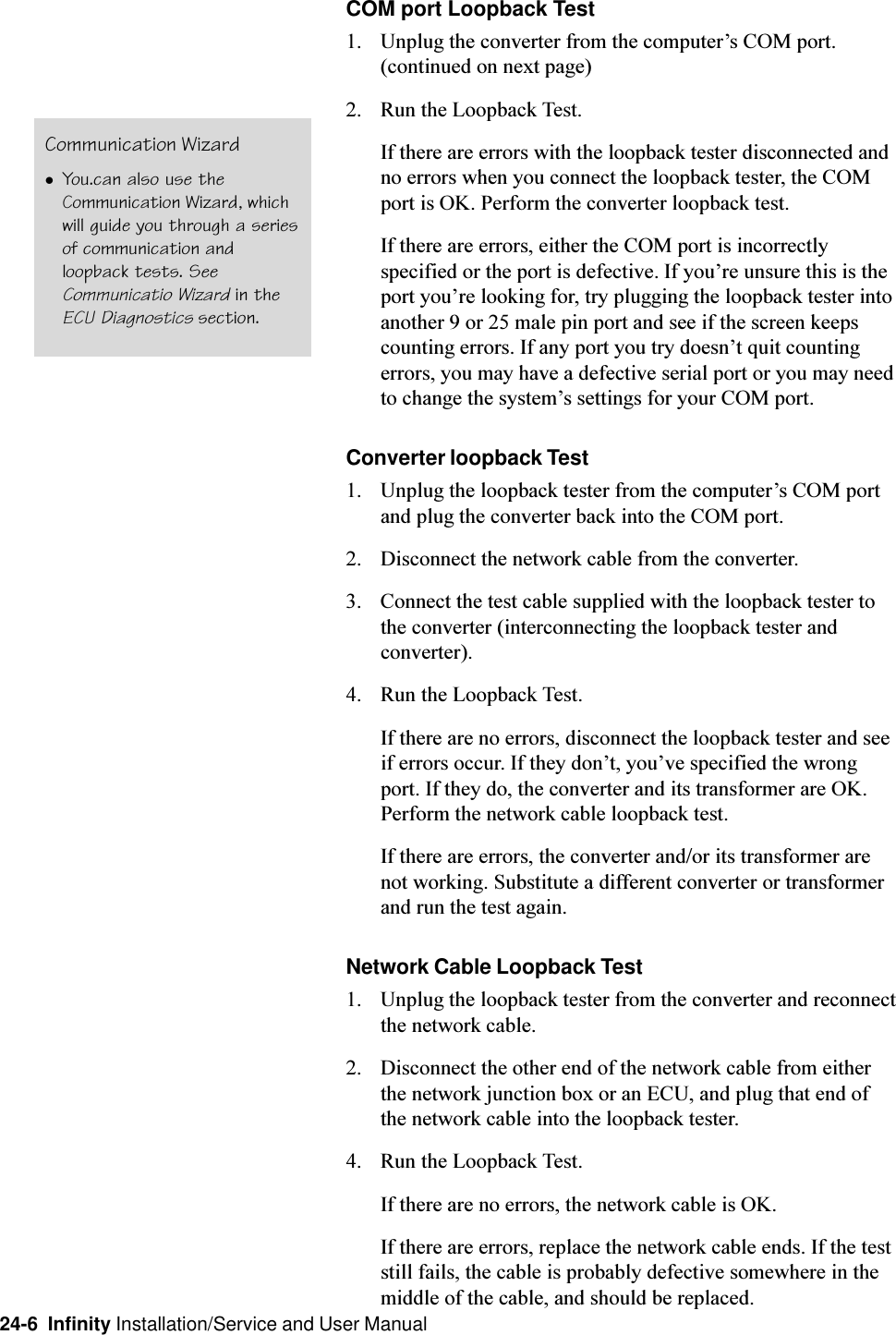 24-6  Infinity Installation/Service and User ManualCOM port Loopback Test1. Unplug the converter from the computers COM port.(continued on next page)2. Run the Loopback Test.If there are errors with the loopback tester disconnected andno errors when you connect the loopback tester, the COMport is OK. Perform the converter loopback test.If there are errors, either the COM port is incorrectlyspecified or the port is defective. If youre unsure this is theport youre looking for, try plugging the loopback tester intoanother 9 or 25 male pin port and see if the screen keepscounting errors. If any port you try doesnt quit countingerrors, you may have a defective serial port or you may needto change the systems settings for your COM port.Converter loopback Test1. Unplug the loopback tester from the computers COM portand plug the converter back into the COM port.2. Disconnect the network cable from the converter.3. Connect the test cable supplied with the loopback tester tothe converter (interconnecting the loopback tester andconverter).4. Run the Loopback Test.If there are no errors, disconnect the loopback tester and seeif errors occur. If they dont, youve specified the wrongport. If they do, the converter and its transformer are OK.Perform the network cable loopback test.If there are errors, the converter and/or its transformer arenot working. Substitute a different converter or transformerand run the test again.Network Cable Loopback Test1. Unplug the loopback tester from the converter and reconnectthe network cable.2. Disconnect the other end of the network cable from eitherthe network junction box or an ECU, and plug that end ofthe network cable into the loopback tester.4. Run the Loopback Test.If there are no errors, the network cable is OK.If there are errors, replace the network cable ends. If the teststill fails, the cable is probably defective somewhere in themiddle of the cable, and should be replaced.Communication WizardlYou.can also use theCommunication Wizard, whichwill guide you through a seriesof communication andloopback tests. SeeCommunicatio Wizard in theECU Diagnostics section.