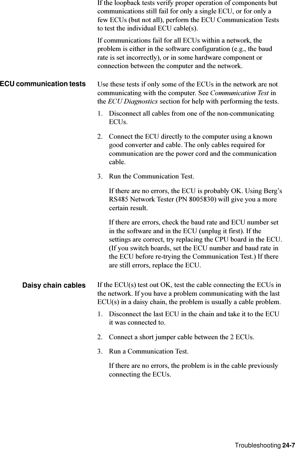 Troubleshooting 24-7If the loopback tests verify proper operation of components butcommunications still fail for only a single ECU, or for only afew ECUs (but not all), perform the ECU Communication Teststo test the individual ECU cable(s).If communications fail for all ECUs within a network, theproblem is either in the software configuration (e.g., the baudrate is set incorrectly), or in some hardware component orconnection between the computer and the network.ECU communication tests Use these tests if only some of the ECUs in the network are notcommunicating with the computer. See Communication Test inthe ECU Diagnostics section for help with performing the tests.1. Disconnect all cables from one of the non-communicatingECUs.2. Connect the ECU directly to the computer using a knowngood converter and cable. The only cables required forcommunication are the power cord and the communicationcable.3. Run the Communication Test.If there are no errors, the ECU is probably OK. Using BergsRS485 Network Tester (PN 8005830) will give you a morecertain result.If there are errors, check the baud rate and ECU number setin the software and in the ECU (unplug it first). If thesettings are correct, try replacing the CPU board in the ECU.(If you switch boards, set the ECU number and baud rate inthe ECU before re-trying the Communication Test.) If thereare still errors, replace the ECU.Daisy chain cables If the ECU(s) test out OK, test the cable connecting the ECUs inthe network. If you have a problem communicating with the lastECU(s) in a daisy chain, the problem is usually a cable problem.1. Disconnect the last ECU in the chain and take it to the ECUit was connected to.2. Connect a short jumper cable between the 2 ECUs.3. Run a Communication Test.If there are no errors, the problem is in the cable previouslyconnecting the ECUs.