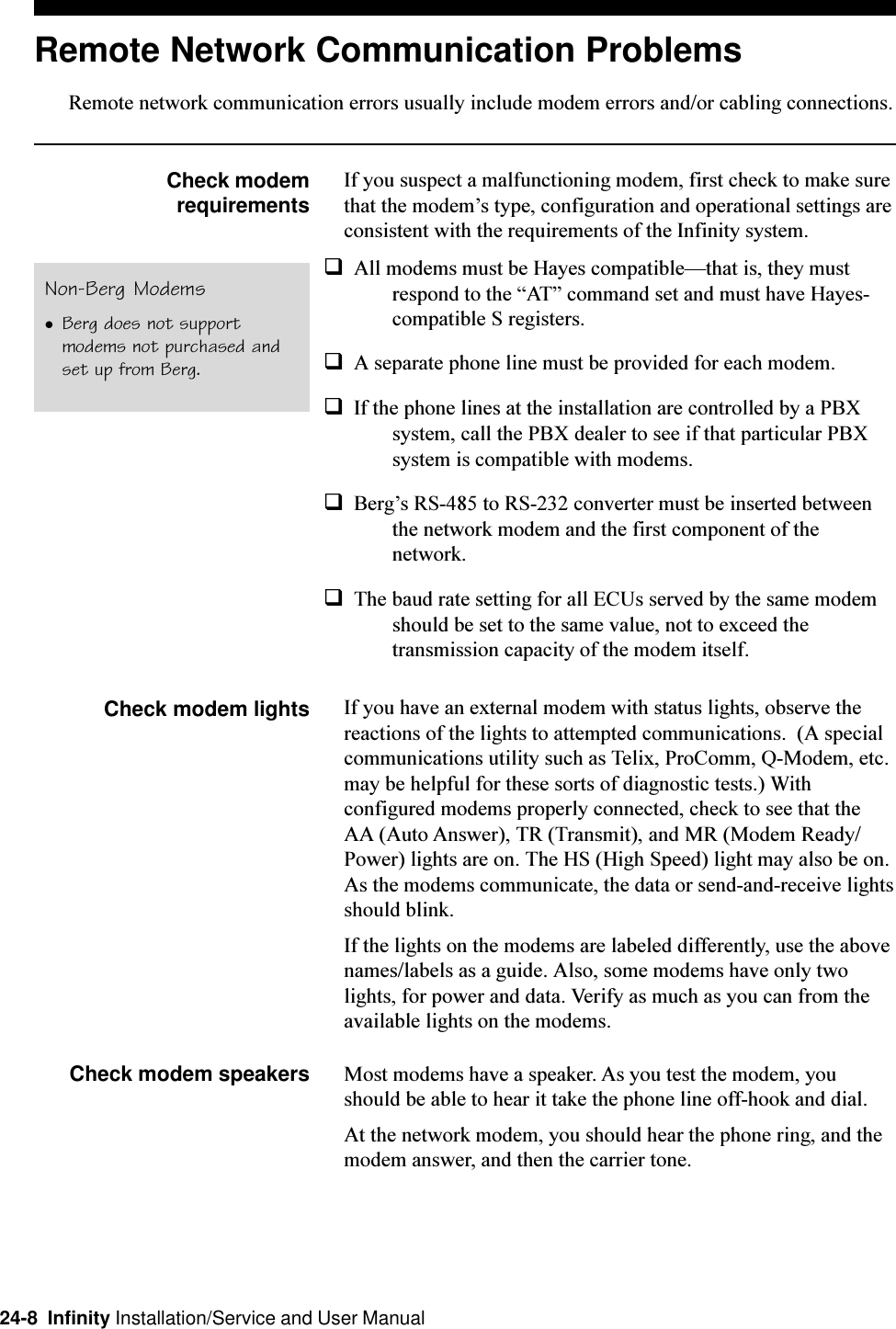 24-8  Infinity Installation/Service and User ManualRemote Network Communication ProblemsRemote network communication errors usually include modem errors and/or cabling connections.Check modemrequirementsIf you suspect a malfunctioning modem, first check to make surethat the modems type, configuration and operational settings areconsistent with the requirements of the Infinity system.qAll modems must be Hayes compatiblethat is, they mustrespond to the AT command set and must have Hayes-compatible S registers.qA separate phone line must be provided for each modem.qIf the phone lines at the installation are controlled by a PBXsystem, call the PBX dealer to see if that particular PBXsystem is compatible with modems.qBergs RS-485 to RS-232 converter must be inserted betweenthe network modem and the first component of thenetwork.qThe baud rate setting for all ECUs served by the same modemshould be set to the same value, not to exceed thetransmission capacity of the modem itself.Check modem lights If you have an external modem with status lights, observe thereactions of the lights to attempted communications.  (A specialcommunications utility such as Telix, ProComm, Q-Modem, etc.may be helpful for these sorts of diagnostic tests.) Withconfigured modems properly connected, check to see that theAA (Auto Answer), TR (Transmit), and MR (Modem Ready/Power) lights are on. The HS (High Speed) light may also be on.As the modems communicate, the data or send-and-receive lightsshould blink.If the lights on the modems are labeled differently, use the abovenames/labels as a guide. Also, some modems have only twolights, for power and data. Verify as much as you can from theavailable lights on the modems.Check modem speakers Most modems have a speaker. As you test the modem, youshould be able to hear it take the phone line off-hook and dial.At the network modem, you should hear the phone ring, and themodem answer, and then the carrier tone.Non-Berg ModemslBerg does not supportmodems not purchased andset up from Berg.