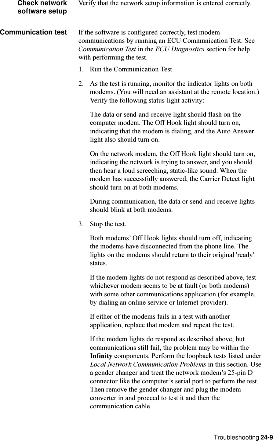 Troubleshooting 24-9Check networksoftware setup Verify that the network setup information is entered correctly.Communication test If the software is configured correctly, test modemcommunications by running an ECU Communication Test. SeeCommunication Test in the ECU Diagnostics section for helpwith performing the test.1. Run the Communication Test.2. As the test is running, monitor the indicator lights on bothmodems. (You will need an assistant at the remote location.)Verify the following status-light activity:The data or send-and-receive light should flash on thecomputer modem. The Off Hook light should turn on,indicating that the modem is dialing, and the Auto Answerlight also should turn on.On the network modem, the Off Hook light should turn on,indicating the network is trying to answer, and you shouldthen hear a loud screeching, static-like sound. When themodem has successfully answered, the Carrier Detect lightshould turn on at both modems.During communication, the data or send-and-receive lightsshould blink at both modems.3. Stop the test.Both modems Off Hook lights should turn off, indicatingthe modems have disconnected from the phone line. Thelights on the modems should return to their original &apos;ready&apos;states.If the modem lights do not respond as described above, testwhichever modem seems to be at fault (or both modems)with some other communications application (for example,by dialing an online service or Internet provider).If either of the modems fails in a test with anotherapplication, replace that modem and repeat the test.If the modem lights do respond as described above, butcommunications still fail, the problem may be within theInfinity components. Perform the loopback tests listed underLocal Network Communication Problems in this section. Usea gender changer and treat the network modems 25-pin Dconnector like the computers serial port to perform the test.Then remove the gender changer and plug the modemconverter in and proceed to test it and then thecommunication cable.