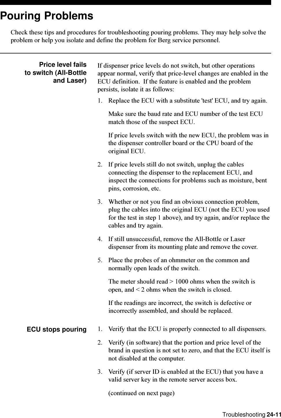 Troubleshooting 24-11Pouring ProblemsCheck these tips and procedures for troubleshooting pouring problems. They may help solve theproblem or help you isolate and define the problem for Berg service personnel.Price level failsto switch (All-Bottleand Laser)If dispenser price levels do not switch, but other operationsappear normal, verify that price-level changes are enabled in theECU definition.  If the feature is enabled and the problempersists, isolate it as follows:1. Replace the ECU with a substitute &apos;test&apos; ECU, and try again.Make sure the baud rate and ECU number of the test ECUmatch those of the suspect ECU.If price levels switch with the new ECU, the problem was inthe dispenser controller board or the CPU board of theoriginal ECU.2. If price levels still do not switch, unplug the cablesconnecting the dispenser to the replacement ECU, andinspect the connections for problems such as moisture, bentpins, corrosion, etc.3. Whether or not you find an obvious connection problem,plug the cables into the original ECU (not the ECU you usedfor the test in step 1 above), and try again, and/or replace thecables and try again.4. If still unsuccessful, remove the All-Bottle or Laserdispenser from its mounting plate and remove the cover.5. Place the probes of an ohmmeter on the common andnormally open leads of the switch.The meter should read &gt; 1000 ohms when the switch isopen, and &lt; 2 ohms when the switch is closed.If the readings are incorrect, the switch is defective orincorrectly assembled, and should be replaced.ECU stops pouring 1. Verify that the ECU is properly connected to all dispensers.2. Verify (in software) that the portion and price level of thebrand in question is not set to zero, and that the ECU itself isnot disabled at the computer.3. Verify (if server ID is enabled at the ECU) that you have avalid server key in the remote server access box.(continued on next page)