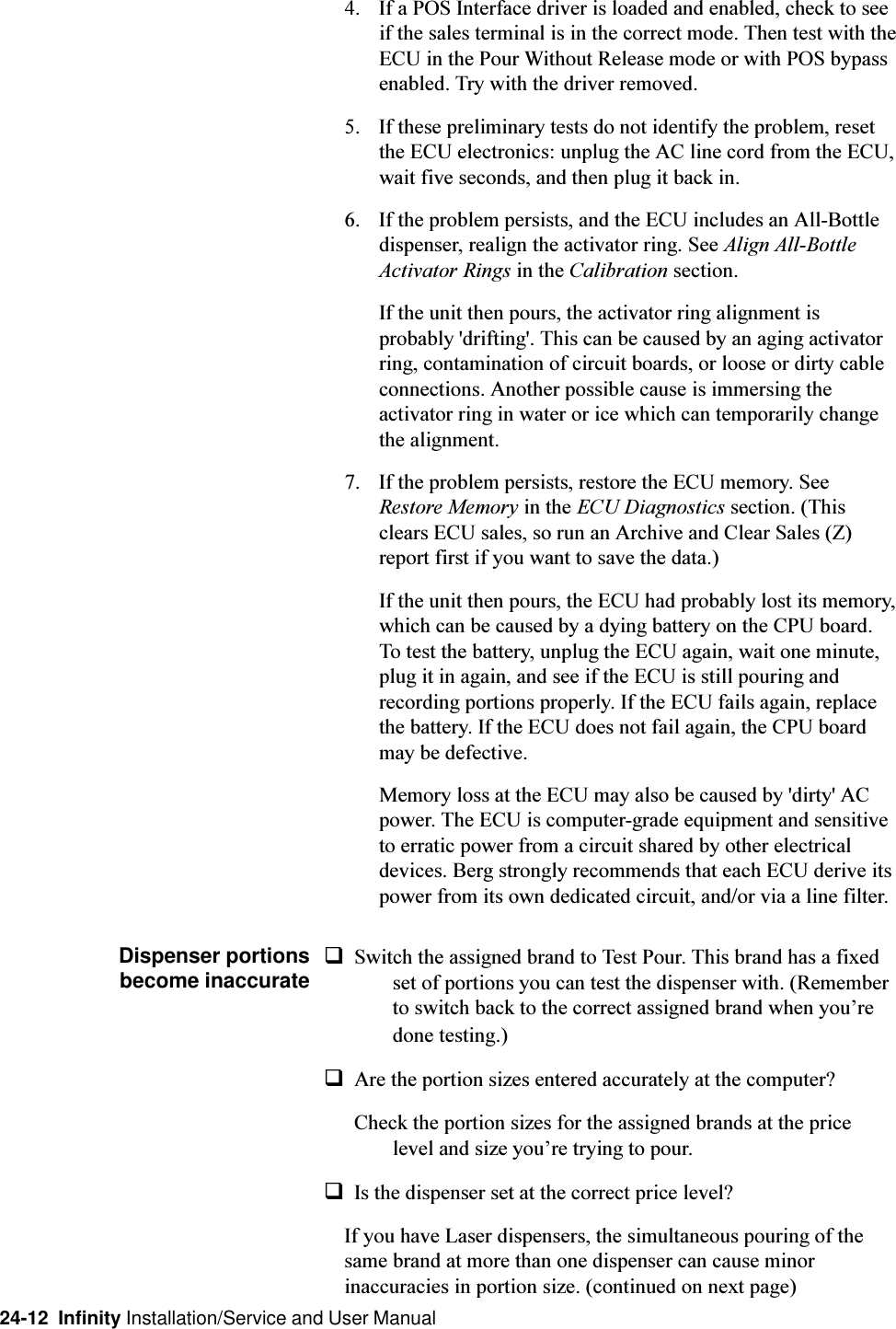 24-12  Infinity Installation/Service and User Manual4. If a POS Interface driver is loaded and enabled, check to seeif the sales terminal is in the correct mode. Then test with theECU in the Pour Without Release mode or with POS bypassenabled. Try with the driver removed.5. If these preliminary tests do not identify the problem, resetthe ECU electronics: unplug the AC line cord from the ECU,wait five seconds, and then plug it back in.6. If the problem persists, and the ECU includes an All-Bottledispenser, realign the activator ring. See Align All-BottleActivator Rings in the Calibration section.If the unit then pours, the activator ring alignment isprobably &apos;drifting&apos;. This can be caused by an aging activatorring, contamination of circuit boards, or loose or dirty cableconnections. Another possible cause is immersing theactivator ring in water or ice which can temporarily changethe alignment.7. If the problem persists, restore the ECU memory. SeeRestore Memory in the ECU Diagnostics section. (Thisclears ECU sales, so run an Archive and Clear Sales (Z)report first if you want to save the data.)If the unit then pours, the ECU had probably lost its memory,which can be caused by a dying battery on the CPU board.To test the battery, unplug the ECU again, wait one minute,plug it in again, and see if the ECU is still pouring andrecording portions properly. If the ECU fails again, replacethe battery. If the ECU does not fail again, the CPU boardmay be defective.Memory loss at the ECU may also be caused by &apos;dirty&apos; ACpower. The ECU is computer-grade equipment and sensitiveto erratic power from a circuit shared by other electricaldevices. Berg strongly recommends that each ECU derive itspower from its own dedicated circuit, and/or via a line filter.Dispenser portionsbecome inaccurateqSwitch the assigned brand to Test Pour. This brand has a fixedset of portions you can test the dispenser with. (Rememberto switch back to the correct assigned brand when youredone testing.)qAre the portion sizes entered accurately at the computer?Check the portion sizes for the assigned brands at the pricelevel and size youre trying to pour.qIs the dispenser set at the correct price level?If you have Laser dispensers, the simultaneous pouring of thesame brand at more than one dispenser can cause minorinaccuracies in portion size. (continued on next page)