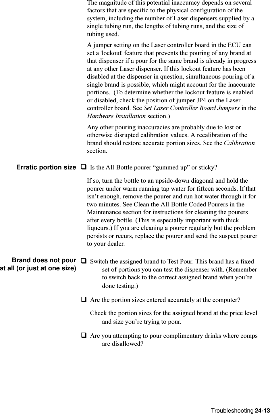 Troubleshooting 24-13The magnitude of this potential inaccuracy depends on severalfactors that are specific to the physical configuration of thesystem, including the number of Laser dispensers supplied by asingle tubing run, the lengths of tubing runs, and the size oftubing used.A jumper setting on the Laser controller board in the ECU canset a &apos;lockout&apos; feature that prevents the pouring of any brand atthat dispenser if a pour for the same brand is already in progressat any other Laser dispenser. If this lockout feature has beendisabled at the dispenser in question, simultaneous pouring of asingle brand is possible, which might account for the inaccurateportions.  (To determine whether the lockout feature is enabledor disabled, check the position of jumper JP4 on the Lasercontroller board. See Set Laser Controller Board Jumpers in theHardware Installation section.)Any other pouring inaccuracies are probably due to lost orotherwise disrupted calibration values. A recalibration of thebrand should restore accurate portion sizes. See the Calibrationsection.Erratic portion size qIs the All-Bottle pourer gummed up or sticky?If so, turn the bottle to an upside-down diagonal and hold thepourer under warm running tap water for fifteen seconds. If thatisnt enough, remove the pourer and run hot water through it fortwo minutes. See Clean the All-Bottle Coded Pourers in theMaintenance section for instructions for cleaning the pourersafter every bottle. (This is especially important with thickliqueurs.) If you are cleaning a pourer regularly but the problempersists or recurs, replace the pourer and send the suspect pourerto your dealer.Brand does not pourat all (or just at one size)qSwitch the assigned brand to Test Pour. This brand has a fixedset of portions you can test the dispenser with. (Rememberto switch back to the correct assigned brand when youredone testing.)qAre the portion sizes entered accurately at the computer?Check the portion sizes for the assigned brand at the price leveland size youre trying to pour.qAre you attempting to pour complimentary drinks where compsare disallowed?