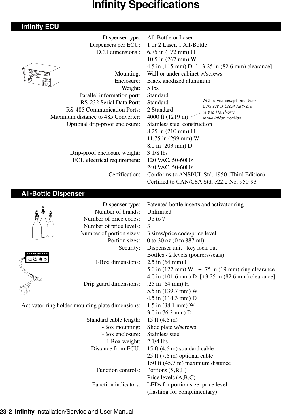 23-2  Infinity Installation/Service and User ManualInfinity SpecificationsInfinity ECUDispenser type: All-Bottle or LaserDispensers per ECU: 1 or 2 Laser, 1 All-BottleECU dimensions : 6.75 in (172 mm) H10.5 in (267 mm) W4.5 in (115 mm) D  [+ 3.25 in (82.6 mm) clearance]Mounting: Wall or under cabinet w/screwsEnclosure: Black anodized aluminumWeight: 5 lbsParallel information port: StandardRS-232 Serial Data Port: StandardRS-485 Communication Ports: 2 StandardMaximum distance to 485 Converter: 4000 ft (1219 m)Optional drip-proof enclosure: Stainless steel construction8.25 in (210 mm) H11.75 in (299 mm) W8.0 in (203 mm) DDrip-proof enclosure weight: 3 1/8 lbsECU electrical requirement: 120 VAC, 50-60Hz240 VAC, 50-60HzCertification: Conforms to ANSI/UL Std. 1950 (Third Edition)Certified to CAN/CSA Std. c22.2 No. 950-93All-Bottle DispenserDispenser type: Patented bottle inserts and activator ringNumber of brands: UnlimitedNumber of price codes: Up to 7Number of price levels: 3Number of portion sizes: 3 sizes/price code/price levelPortion sizes: 0 to 30 oz (0 to 887 ml)Security: Dispenser unit - key lock-outBottles - 2 levels (pourers/seals)I-Box dimensions: 2.5 in (64 mm) H5.0 in (127 mm) W  [+ .75 in (19 mm) ring clearance]4.0 in (101.6 mm) D  [+3.25 in (82.6 mm) clearance]Drip guard dimensions: .25 in (64 mm) H5.5 in (139.7 mm) W4.5 in (114.3 mm) DActivator ring holder mounting plate dimensions: 1.5 in (38.1 mm) W3.0 in 76.2 mm) DStandard cable length: 15 ft (4.6 m)I-Box mounting: Slide plate w/screwsI-Box enclosure: Stainless steelI-Box weight: 2 1/4 lbsDistance from ECU: 15 ft (4.6 m) standard cable25 ft (7.6 m) optional cable150 ft (45.7 m) maximum distanceFunction controls: Portions (S,R,L)Price levels (A,B,C)Function indicators: LEDs for portion size, price level(flashing for complimentary)With some exceptions. SeeConnect a Local Networkin the HardwareInstallation section.