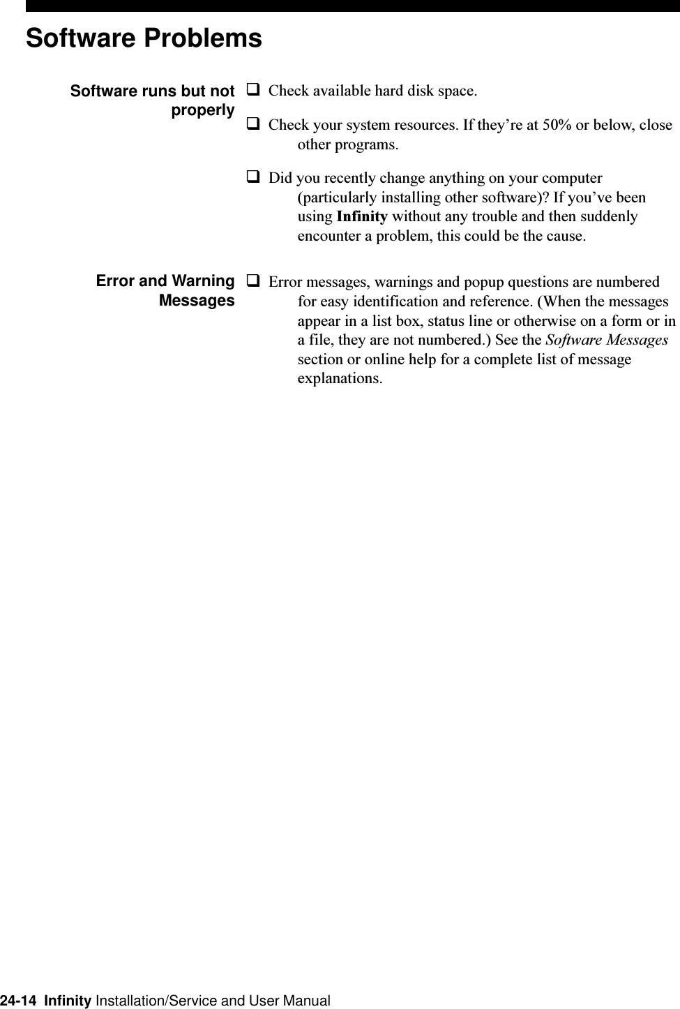 24-14  Infinity Installation/Service and User ManualSoftware ProblemsSoftware runs but notproperlyqCheck available hard disk space.qCheck your system resources. If theyre at 50% or below, closeother programs.qDid you recently change anything on your computer(particularly installing other software)? If youve beenusing Infinity without any trouble and then suddenlyencounter a problem, this could be the cause.Error and WarningMessagesqError messages, warnings and popup questions are numberedfor easy identification and reference. (When the messagesappear in a list box, status line or otherwise on a form or ina file, they are not numbered.) See the Software Messagessection or online help for a complete list of messageexplanations.