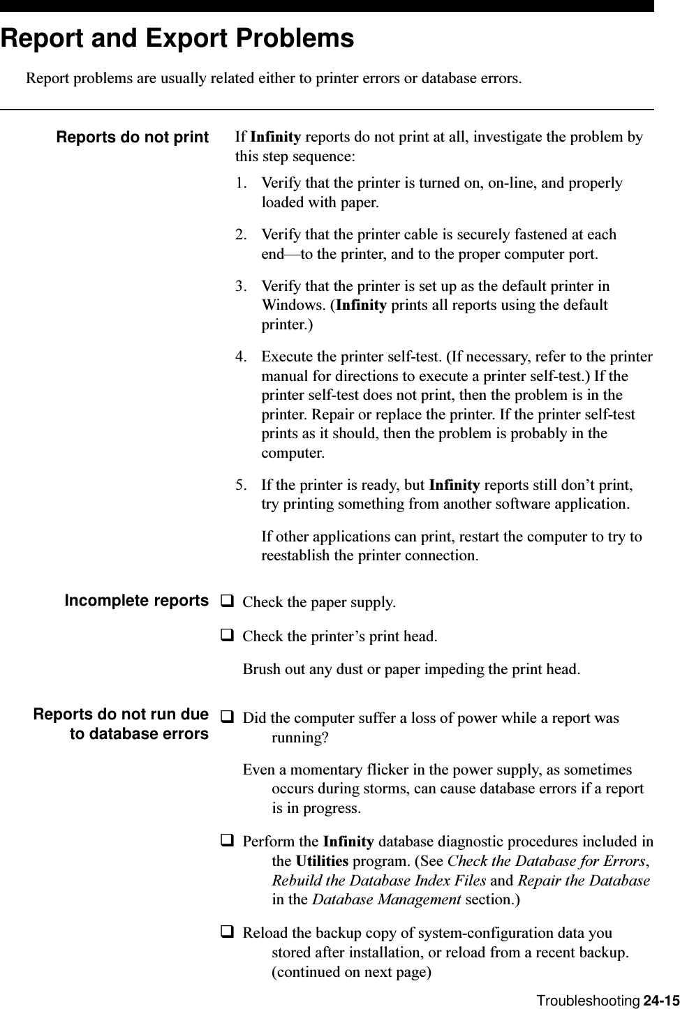 Troubleshooting 24-15Report and Export ProblemsReport problems are usually related either to printer errors or database errors.Reports do not print If Infinity reports do not print at all, investigate the problem bythis step sequence:1. Verify that the printer is turned on, on-line, and properlyloaded with paper.2. Verify that the printer cable is securely fastened at eachendto the printer, and to the proper computer port.3. Verify that the printer is set up as the default printer inWindows. (Infinity prints all reports using the defaultprinter.)4. Execute the printer self-test. (If necessary, refer to the printermanual for directions to execute a printer self-test.) If theprinter self-test does not print, then the problem is in theprinter. Repair or replace the printer. If the printer self-testprints as it should, then the problem is probably in thecomputer.5. If the printer is ready, but Infinity reports still dont print,try printing something from another software application.If other applications can print, restart the computer to try toreestablish the printer connection.Incomplete reports qCheck the paper supply.qCheck the printers print head.Brush out any dust or paper impeding the print head.Reports do not run due to database errorsqDid the computer suffer a loss of power while a report wasrunning?Even a momentary flicker in the power supply, as sometimesoccurs during storms, can cause database errors if a reportis in progress.qPerform the Infinity database diagnostic procedures included inthe Utilities program. (See Check the Database for Errors,Rebuild the Database Index Files and Repair the Databasein the Database Management section.)qReload the backup copy of system-configuration data youstored after installation, or reload from a recent backup.(continued on next page)