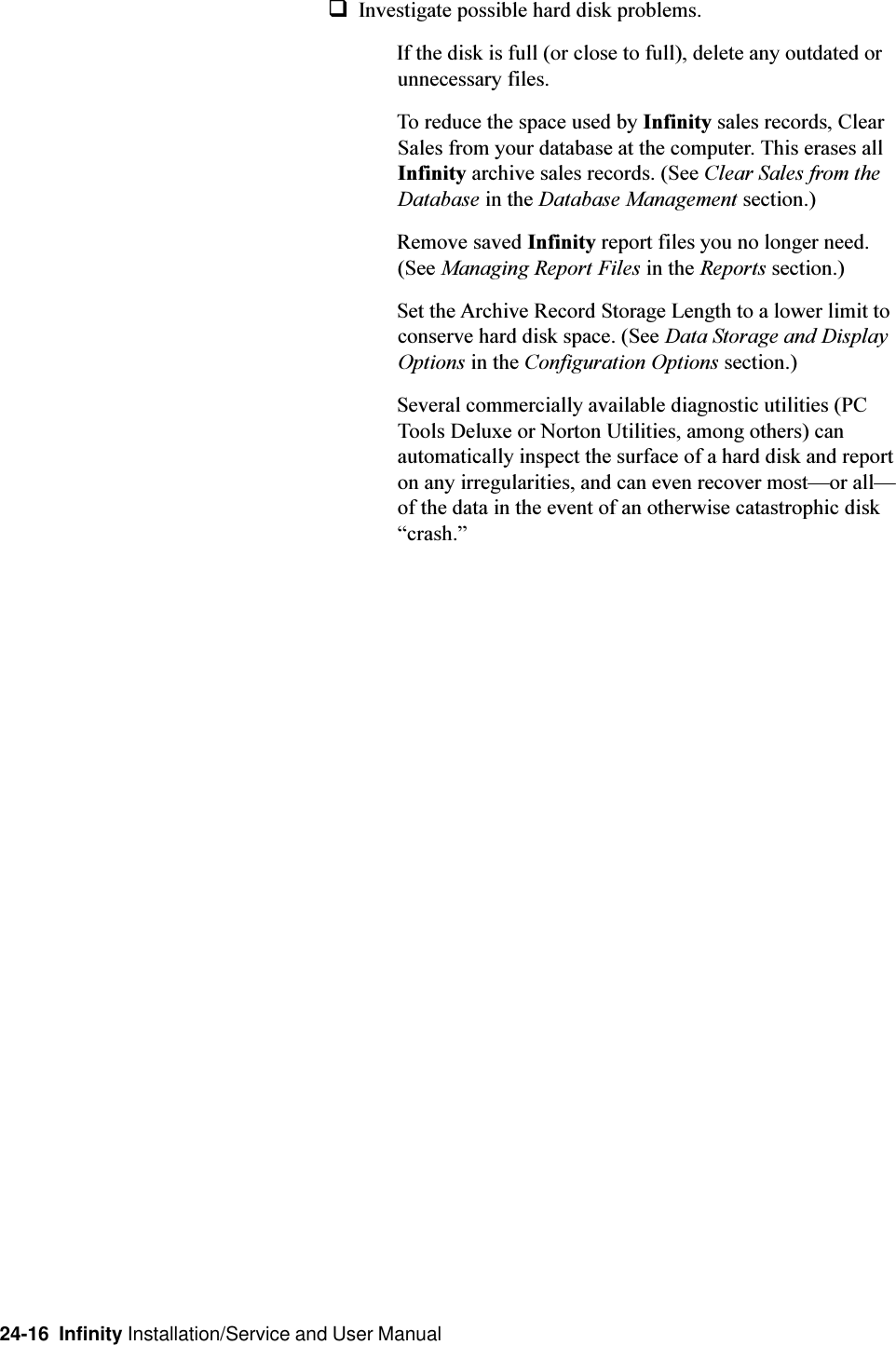 24-16  Infinity Installation/Service and User ManualqInvestigate possible hard disk problems.If the disk is full (or close to full), delete any outdated orunnecessary files.To reduce the space used by Infinity sales records, ClearSales from your database at the computer. This erases allInfinity archive sales records. (See Clear Sales from theDatabase in the Database Management section.)Remove saved Infinity report files you no longer need.(See Managing Report Files in the Reports section.)Set the Archive Record Storage Length to a lower limit toconserve hard disk space. (See Data Storage and DisplayOptions in the Configuration Options section.)Several commercially available diagnostic utilities (PCTools Deluxe or Norton Utilities, among others) canautomatically inspect the surface of a hard disk and reporton any irregularities, and can even recover mostor allof the data in the event of an otherwise catastrophic diskcrash.