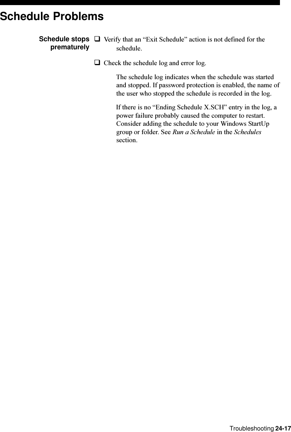 Troubleshooting 24-17Schedule ProblemsSchedule stopsprematurelyqVerify that an Exit Schedule action is not defined for theschedule.qCheck the schedule log and error log.The schedule log indicates when the schedule was startedand stopped. If password protection is enabled, the name ofthe user who stopped the schedule is recorded in the log.If there is no Ending Schedule X.SCH entry in the log, apower failure probably caused the computer to restart.Consider adding the schedule to your Windows StartUpgroup or folder. See Run a Schedule in the Schedulessection.