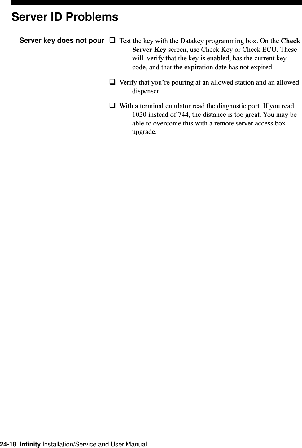 24-18  Infinity Installation/Service and User ManualServer ID ProblemsServer key does not pour qTest the key with the Datakey programming box. On the CheckServer Key screen, use Check Key or Check ECU. Thesewill  verify that the key is enabled, has the current keycode, and that the expiration date has not expired.qVerify that youre pouring at an allowed station and an alloweddispenser.qWith a terminal emulator read the diagnostic port. If you read1020 instead of 744, the distance is too great. You may beable to overcome this with a remote server access boxupgrade.