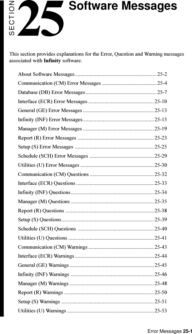 Error Messages 25-1Software MessagesSECTION25This section provides explanations for the Error, Question and Warning messagesassociated with Infinity software.About Software Messages............................................................. 25-2Communication (CM) Error Messages .........................................25-4Database (DB) Error Messages.....................................................25-7Interface (ECR) Error Messages .................................................25-10General (GE) Error Messages .....................................................25-13Infinity (INF) Error Messages.....................................................25-15Manager (M) Error Messages .....................................................25-19Report (R) Error Messages .........................................................25-23Setup (S) Error Messages ........................................................... 25-25Schedule (SCH) Error Messages ................................................25-29Utilities (U) Error Messages ....................................................... 25-30Communication (CM) Questions ................................................ 25-32Interface (ECR) Questions .......................................................... 25-33Infinity (INF) Questions.............................................................. 25-34Manager (M) Questions ..............................................................25-35Report (R) Questions .................................................................. 25-38Setup (S) Questions..................................................................... 25-39Schedule (SCH) Questions ......................................................... 25-40Utilities (U) Questions ................................................................25-41Communication (CM) Warnings .................................................25-43Interface (ECR) Warnings ........................................................... 25-44General (GE) Warnings............................................................... 25-45Infinity (INF) Warnings .............................................................. 25-46Manager (M) Warnings ...............................................................25-48Report (R) Warnings ...................................................................25-50Setup (S) Warnings ..................................................................... 25-51Utilities (U) Warnings ................................................................. 25-53