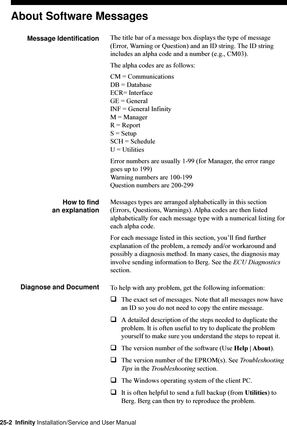 25-2  Infinity Installation/Service and User ManualAbout Software MessagesMessage Identification The title bar of a message box displays the type of message(Error, Warning or Question) and an ID string. The ID stringincludes an alpha code and a number (e.g., CM03).The alpha codes are as follows:CM = CommunicationsDB = DatabaseECR= InterfaceGE = GeneralINF = General InfinityM = ManagerR = ReportS = SetupSCH = ScheduleU = UtilitiesError numbers are usually 1-99 (for Manager, the error rangegoes up to 199)Warning numbers are 100-199Question numbers are 200-299How to find an explanationMessages types are arranged alphabetically in this section(Errors, Questions, Warnings). Alpha codes are then listedalphabetically for each message type with a numerical listing foreach alpha code.For each message listed in this section, youll find furtherexplanation of the problem, a remedy and/or workaround andpossibly a diagnosis method. In many cases, the diagnosis mayinvolve sending information to Berg. See the ECU Diagnosticssection.Diagnose and Document To help with any problem, get the following information:qThe exact set of messages. Note that all messages now havean ID so you do not need to copy the entire message.qA detailed description of the steps needed to duplicate theproblem. It is often useful to try to duplicate the problemyourself to make sure you understand the steps to repeat it.qThe version number of the software (Use Help | About).qThe version number of the EPROM(s). See TroubleshootingTips in the Troubleshooting section.qThe Windows operating system of the client PC.qIt is often helpful to send a full backup (from Utilities) toBerg. Berg can then try to reproduce the problem.