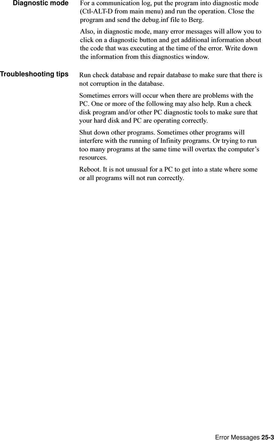 Error Messages 25-3Diagnostic mode For a communication log, put the program into diagnostic mode(Ctl-ALT-D from main menu) and run the operation. Close theprogram and send the debug.inf file to Berg.Also, in diagnostic mode, many error messages will allow you toclick on a diagnostic button and get additional information aboutthe code that was executing at the time of the error. Write downthe information from this diagnostics window.Troubleshooting tips Run check database and repair database to make sure that there isnot corruption in the database.Sometimes errors will occur when there are problems with thePC. One or more of the following may also help. Run a checkdisk program and/or other PC diagnostic tools to make sure thatyour hard disk and PC are operating correctly.Shut down other programs. Sometimes other programs willinterfere with the running of Infinity programs. Or trying to runtoo many programs at the same time will overtax the computersresources.Reboot. It is not unusual for a PC to get into a state where someor all programs will not run correctly.