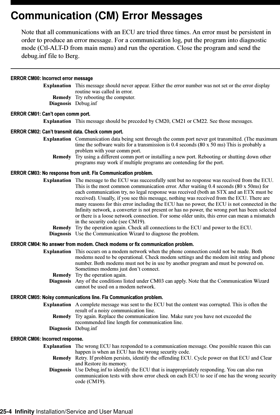 25-4  Infinity Installation/Service and User ManualCommunication (CM) Error MessagesNote that all communications with an ECU are tried three times. An error must be persistent inorder to produce an error message. For a communication log, put the program into diagnosticmode (Ctl-ALT-D from main menu) and run the operation. Close the program and send thedebug.inf file to Berg.ERROR CM00: Incorrect error messageExplanation This message should never appear. Either the error number was not set or the error displayroutine was called in error.Remedy Try rebooting the computer.Diagnosis Debug.infERROR CM01: Cant open comm port.Explanation This message should be preceded by CM20, CM21 or CM22. See those messages.ERROR CM02: Cant transmit data. Check comm port.Explanation Communication data being sent through the comm port never got transmitted. (The maximumtime the software waits for a transmission is 0.4 seconds (80 x 50 ms) This is probably aproblem with your comm port.Remedy Try using a different comm port or installing a new port. Rebooting or shutting down otherprograms may work if multiple programs are contending for the port.ERROR CM03: No response from unit. Fix Communication problem.Explanation The message to the ECU was successfully sent but no response was received from the ECU.This is the most common communication error. After waiting 0.4 seconds (80 x 50ms) foreach communication try, no legal response was received (both an STX and an ETX must bereceived). Usually, if you see this message, nothing was received from the ECU. There aremany reasons for this error including the ECU has no power, the ECU is not connected in theInfinity network, a converter is not present or has no power, the wrong port has been selectedor there is a loose network connection. For some older units, this error can mean a mismatchin the security code (see CM19).Remedy Try the operation again. Check all connections to the ECU and power to the ECU.Diagnosis Use the Communication Wizard to diagnose the problem.ERROR CM04: No answer from modem. Check modems or fix communication problem.Explanation This occurs on a modem network when the phone connection could not be made. Bothmodems need to be operational. Check modem settings and the modem init string and phonenumber. Both modems must not be in use by another program and must be powered on.Sometimes modems just dont connect.Remedy Try the operation again.Diagnosis Any of the conditions listed under CM03 can apply. Note that the Communication Wizardcannot be used on a modem network.ERROR CM05: Noisy communications line. Fix Communication problem.Explanation A complete message was sent to the ECU but the content was corrupted. This is often theresult of a noisy communication line.Remedy Try again. Replace the communication line. Make sure you have not exceeded therecommended line length for communication line.Diagnosis Debug.infERROR CM06: Incorrect response.Explanation The wrong ECU has responded to a communication message. One possible reason this canhappen is when an ECU has the wrong security code.Remedy Retry. If problem persists, identify the offending ECU. Cycle power on that ECU and Clearand Restore its memory.Diagnosis Use Debug.inf to identify the ECU that is inappropriately responding. You can also runcommunication tests with show error check on each ECU to see if one has the wrong securitycode (CM19).