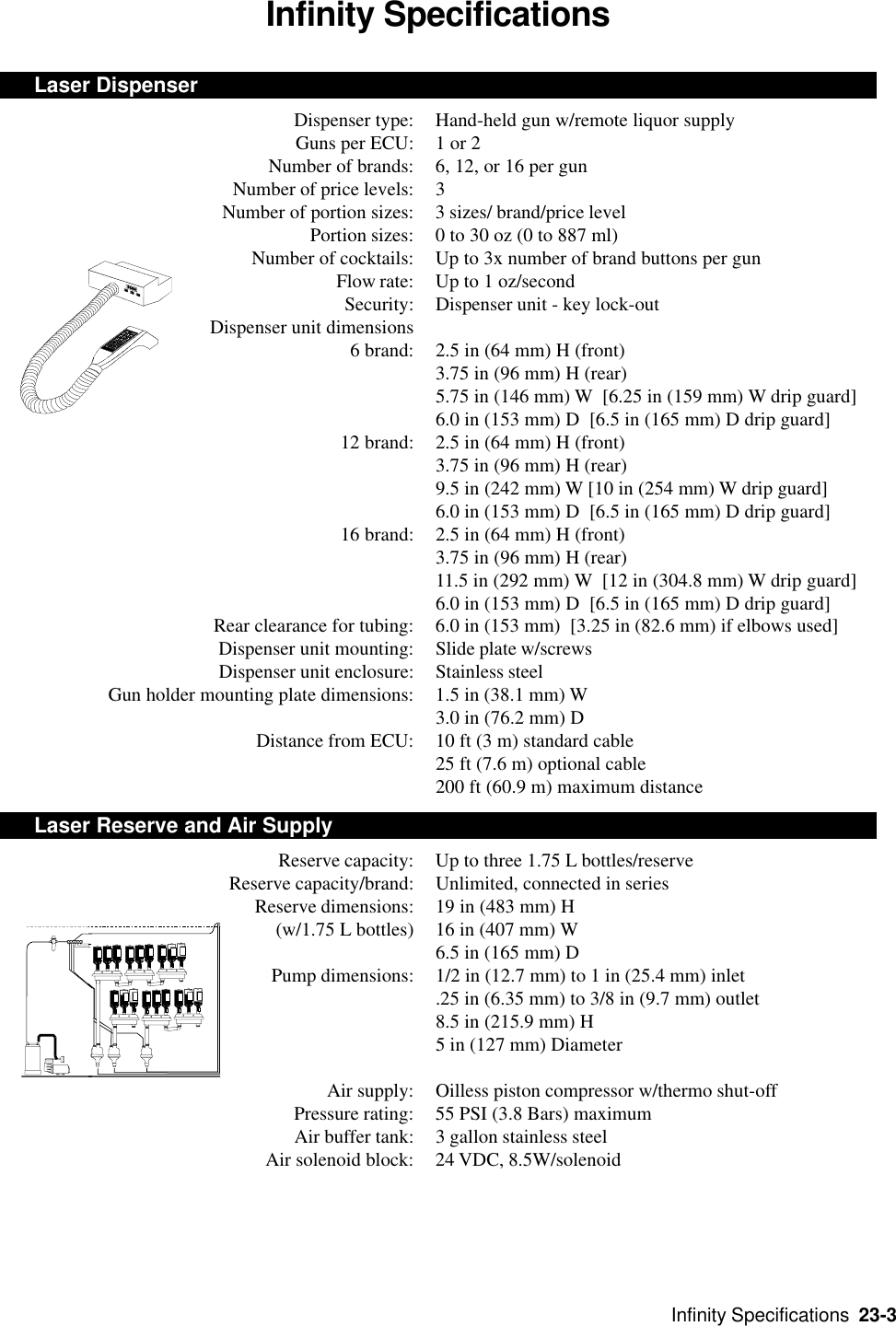 Infinity Specifications  23-3Infinity SpecificationsLaser DispenserDispenser type: Hand-held gun w/remote liquor supplyGuns per ECU: 1 or 2Number of brands: 6, 12, or 16 per gunNumber of price levels: 3Number of portion sizes: 3 sizes/ brand/price levelPortion sizes: 0 to 30 oz (0 to 887 ml)Number of cocktails: Up to 3x number of brand buttons per gunFlow rate: Up to 1 oz/secondSecurity: Dispenser unit - key lock-out    Dispenser unit dimensions6 brand: 2.5 in (64 mm) H (front)3.75 in (96 mm) H (rear)5.75 in (146 mm) W  [6.25 in (159 mm) W drip guard]6.0 in (153 mm) D  [6.5 in (165 mm) D drip guard]12 brand: 2.5 in (64 mm) H (front)3.75 in (96 mm) H (rear)9.5 in (242 mm) W [10 in (254 mm) W drip guard]6.0 in (153 mm) D  [6.5 in (165 mm) D drip guard]16 brand: 2.5 in (64 mm) H (front)3.75 in (96 mm) H (rear)11.5 in (292 mm) W  [12 in (304.8 mm) W drip guard]6.0 in (153 mm) D  [6.5 in (165 mm) D drip guard]Rear clearance for tubing: 6.0 in (153 mm)  [3.25 in (82.6 mm) if elbows used]Dispenser unit mounting: Slide plate w/screwsDispenser unit enclosure: Stainless steelGun holder mounting plate dimensions: 1.5 in (38.1 mm) W3.0 in (76.2 mm) DDistance from ECU: 10 ft (3 m) standard cable25 ft (7.6 m) optional cable200 ft (60.9 m) maximum distanceLaser Reserve and Air SupplyReserve capacity: Up to three 1.75 L bottles/reserveReserve capacity/brand: Unlimited, connected in seriesReserve dimensions: 19 in (483 mm) H(w/1.75 L bottles) 16 in (407 mm) W6.5 in (165 mm) DPump dimensions: 1/2 in (12.7 mm) to 1 in (25.4 mm) inlet.25 in (6.35 mm) to 3/8 in (9.7 mm) outlet8.5 in (215.9 mm) H5 in (127 mm) DiameterAir supply: Oilless piston compressor w/thermo shut-offPressure rating: 55 PSI (3.8 Bars) maximumAir buffer tank: 3 gallon stainless steelAir solenoid block: 24 VDC, 8.5W/solenoid