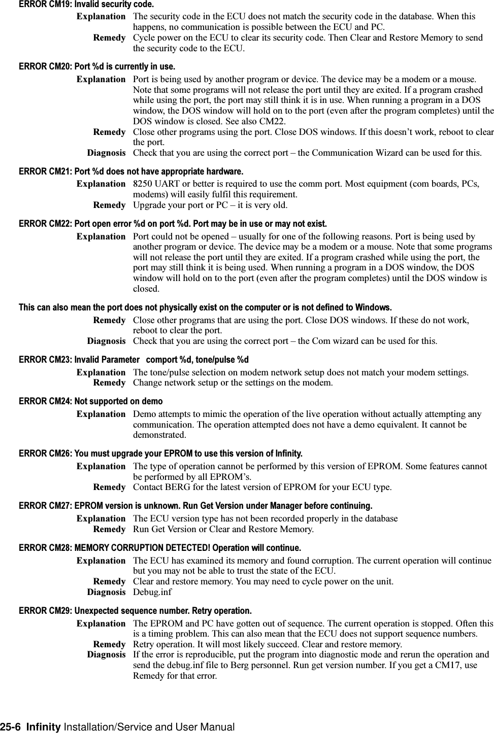 25-6  Infinity Installation/Service and User ManualERROR CM19: Invalid security code.Explanation The security code in the ECU does not match the security code in the database. When thishappens, no communication is possible between the ECU and PC.Remedy Cycle power on the ECU to clear its security code. Then Clear and Restore Memory to sendthe security code to the ECU.ERROR CM20: Port %d is currently in use.Explanation Port is being used by another program or device. The device may be a modem or a mouse.Note that some programs will not release the port until they are exited. If a program crashedwhile using the port, the port may still think it is in use. When running a program in a DOSwindow, the DOS window will hold on to the port (even after the program completes) until theDOS window is closed. See also CM22.Remedy Close other programs using the port. Close DOS windows. If this doesnt work, reboot to clearthe port.Diagnosis Check that you are using the correct port  the Communication Wizard can be used for this.ERROR CM21: Port %d does not have appropriate hardware.Explanation 8250 UART or better is required to use the comm port. Most equipment (com boards, PCs,modems) will easily fulfil this requirement.Remedy Upgrade your port or PC  it is very old.ERROR CM22: Port open error %d on port %d. Port may be in use or may not exist.Explanation Port could not be opened  usually for one of the following reasons. Port is being used byanother program or device. The device may be a modem or a mouse. Note that some programswill not release the port until they are exited. If a program crashed while using the port, theport may still think it is being used. When running a program in a DOS window, the DOSwindow will hold on to the port (even after the program completes) until the DOS window isclosed.This can also mean the port does not physically exist on the computer or is not defined to Windows.Remedy Close other programs that are using the port. Close DOS windows. If these do not work,reboot to clear the port.Diagnosis Check that you are using the correct port  the Com wizard can be used for this.ERROR CM23: Invalid Parameter   comport %d, tone/pulse %dExplanation The tone/pulse selection on modem network setup does not match your modem settings.Remedy Change network setup or the settings on the modem.ERROR CM24: Not supported on demoExplanation Demo attempts to mimic the operation of the live operation without actually attempting anycommunication. The operation attempted does not have a demo equivalent. It cannot bedemonstrated.ERROR CM26: You must upgrade your EPROM to use this version of Infinity.Explanation The type of operation cannot be performed by this version of EPROM. Some features cannotbe performed by all EPROMs.Remedy Contact BERG for the latest version of EPROM for your ECU type.ERROR CM27: EPROM version is unknown. Run Get Version under Manager before continuing.Explanation The ECU version type has not been recorded properly in the databaseRemedy Run Get Version or Clear and Restore Memory.ERROR CM28: MEMORY CORRUPTION DETECTED! Operation will continue.Explanation The ECU has examined its memory and found corruption. The current operation will continuebut you may not be able to trust the state of the ECU.Remedy Clear and restore memory. You may need to cycle power on the unit.Diagnosis Debug.infERROR CM29: Unexpected sequence number. Retry operation.Explanation The EPROM and PC have gotten out of sequence. The current operation is stopped. Often thisis a timing problem. This can also mean that the ECU does not support sequence numbers.Remedy Retry operation. It will most likely succeed. Clear and restore memory.Diagnosis If the error is reproducible, put the program into diagnostic mode and rerun the operation andsend the debug.inf file to Berg personnel. Run get version number. If you get a CM17, useRemedy for that error.