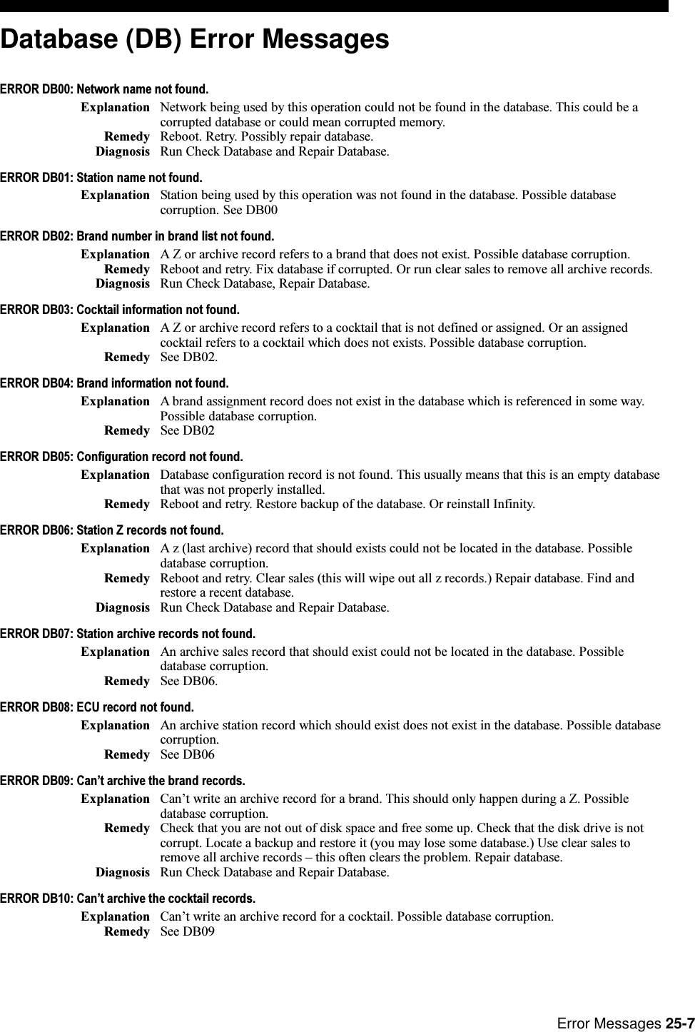 Error Messages 25-7Database (DB) Error MessagesERROR DB00: Network name not found.Explanation Network being used by this operation could not be found in the database. This could be acorrupted database or could mean corrupted memory.Remedy Reboot. Retry. Possibly repair database.Diagnosis Run Check Database and Repair Database.ERROR DB01: Station name not found.Explanation Station being used by this operation was not found in the database. Possible databasecorruption. See DB00ERROR DB02: Brand number in brand list not found.Explanation A Z or archive record refers to a brand that does not exist. Possible database corruption.Remedy Reboot and retry. Fix database if corrupted. Or run clear sales to remove all archive records.Diagnosis Run Check Database, Repair Database.ERROR DB03: Cocktail information not found.Explanation A Z or archive record refers to a cocktail that is not defined or assigned. Or an assignedcocktail refers to a cocktail which does not exists. Possible database corruption.Remedy See DB02.ERROR DB04: Brand information not found.Explanation A brand assignment record does not exist in the database which is referenced in some way.Possible database corruption.Remedy See DB02ERROR DB05: Configuration record not found.Explanation Database configuration record is not found. This usually means that this is an empty databasethat was not properly installed.Remedy Reboot and retry. Restore backup of the database. Or reinstall Infinity.ERROR DB06: Station Z records not found.Explanation A z (last archive) record that should exists could not be located in the database. Possibledatabase corruption.Remedy Reboot and retry. Clear sales (this will wipe out all z records.) Repair database. Find andrestore a recent database.Diagnosis Run Check Database and Repair Database.ERROR DB07: Station archive records not found.Explanation An archive sales record that should exist could not be located in the database. Possibledatabase corruption.Remedy See DB06.ERROR DB08: ECU record not found.Explanation An archive station record which should exist does not exist in the database. Possible databasecorruption.Remedy See DB06ERROR DB09: Cant archive the brand records.Explanation Cant write an archive record for a brand. This should only happen during a Z. Possibledatabase corruption.Remedy Check that you are not out of disk space and free some up. Check that the disk drive is notcorrupt. Locate a backup and restore it (you may lose some database.) Use clear sales toremove all archive records  this often clears the problem. Repair database.Diagnosis Run Check Database and Repair Database.ERROR DB10: Cant archive the cocktail records.Explanation Cant write an archive record for a cocktail. Possible database corruption.Remedy See DB09