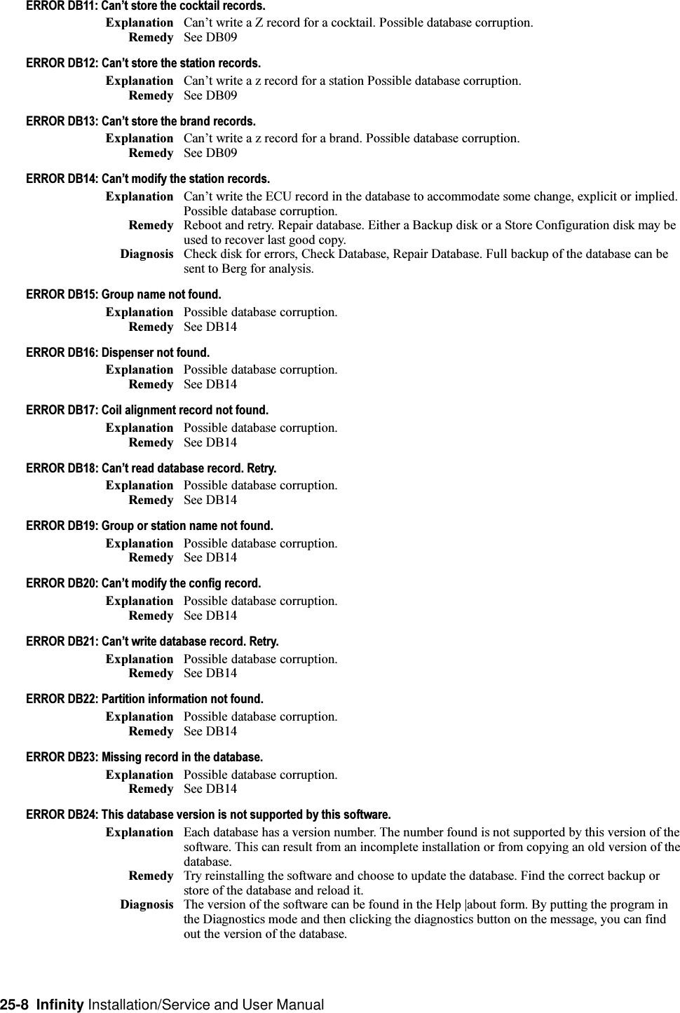 25-8  Infinity Installation/Service and User ManualERROR DB11: Cant store the cocktail records.Explanation Cant write a Z record for a cocktail. Possible database corruption.Remedy See DB09ERROR DB12: Cant store the station records.Explanation Cant write a z record for a station Possible database corruption.Remedy See DB09ERROR DB13: Cant store the brand records.Explanation Cant write a z record for a brand. Possible database corruption.Remedy See DB09ERROR DB14: Cant modify the station records.Explanation Cant write the ECU record in the database to accommodate some change, explicit or implied.Possible database corruption.Remedy Reboot and retry. Repair database. Either a Backup disk or a Store Configuration disk may beused to recover last good copy.Diagnosis Check disk for errors, Check Database, Repair Database. Full backup of the database can besent to Berg for analysis.ERROR DB15: Group name not found.Explanation Possible database corruption.Remedy See DB14ERROR DB16: Dispenser not found.Explanation Possible database corruption.Remedy See DB14ERROR DB17: Coil alignment record not found.Explanation Possible database corruption.Remedy See DB14ERROR DB18: Cant read database record. Retry.Explanation Possible database corruption.Remedy See DB14ERROR DB19: Group or station name not found.Explanation Possible database corruption.Remedy See DB14ERROR DB20: Cant modify the config record.Explanation Possible database corruption.Remedy See DB14ERROR DB21: Cant write database record. Retry.Explanation Possible database corruption.Remedy See DB14ERROR DB22: Partition information not found.Explanation Possible database corruption.Remedy See DB14ERROR DB23: Missing record in the database.Explanation Possible database corruption.Remedy See DB14ERROR DB24: This database version is not supported by this software.Explanation Each database has a version number. The number found is not supported by this version of thesoftware. This can result from an incomplete installation or from copying an old version of thedatabase.Remedy Try reinstalling the software and choose to update the database. Find the correct backup orstore of the database and reload it.Diagnosis The version of the software can be found in the Help |about form. By putting the program inthe Diagnostics mode and then clicking the diagnostics button on the message, you can findout the version of the database.