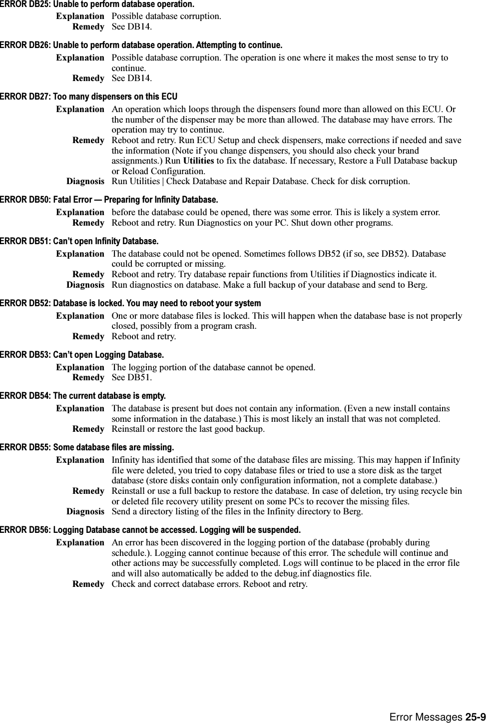 Error Messages 25-9ERROR DB25: Unable to perform database operation.Explanation Possible database corruption.Remedy See DB14.ERROR DB26: Unable to perform database operation. Attempting to continue.Explanation Possible database corruption. The operation is one where it makes the most sense to try tocontinue.Remedy See DB14.ERROR DB27: Too many dispensers on this ECUExplanation An operation which loops through the dispensers found more than allowed on this ECU. Orthe number of the dispenser may be more than allowed. The database may have errors. Theoperation may try to continue.Remedy Reboot and retry. Run ECU Setup and check dispensers, make corrections if needed and savethe information (Note if you change dispensers, you should also check your brandassignments.) Run Utilities to fix the database. If necessary, Restore a Full Database backupor Reload Configuration.Diagnosis Run Utilities | Check Database and Repair Database. Check for disk corruption.ERROR DB50: Fatal Error  Preparing for Infinity Database.Explanation before the database could be opened, there was some error. This is likely a system error.Remedy Reboot and retry. Run Diagnostics on your PC. Shut down other programs.ERROR DB51: Cant open Infinity Database.Explanation The database could not be opened. Sometimes follows DB52 (if so, see DB52). Databasecould be corrupted or missing.Remedy Reboot and retry. Try database repair functions from Utilities if Diagnostics indicate it.Diagnosis Run diagnostics on database. Make a full backup of your database and send to Berg.ERROR DB52: Database is locked. You may need to reboot your systemExplanation One or more database files is locked. This will happen when the database base is not properlyclosed, possibly from a program crash.Remedy Reboot and retry.ERROR DB53: Cant open Logging Database.Explanation The logging portion of the database cannot be opened.Remedy See DB51.ERROR DB54: The current database is empty.Explanation The database is present but does not contain any information. (Even a new install containssome information in the database.) This is most likely an install that was not completed.Remedy Reinstall or restore the last good backup.ERROR DB55: Some database files are missing.Explanation Infinity has identified that some of the database files are missing. This may happen if Infinityfile were deleted, you tried to copy database files or tried to use a store disk as the targetdatabase (store disks contain only configuration information, not a complete database.)Remedy Reinstall or use a full backup to restore the database. In case of deletion, try using recycle binor deleted file recovery utility present on some PCs to recover the missing files.Diagnosis Send a directory listing of the files in the Infinity directory to Berg.ERROR DB56: Logging Database cannot be accessed. Logging will be suspended.Explanation An error has been discovered in the logging portion of the database (probably duringschedule.). Logging cannot continue because of this error. The schedule will continue andother actions may be successfully completed. Logs will continue to be placed in the error fileand will also automatically be added to the debug.inf diagnostics file.Remedy Check and correct database errors. Reboot and retry.