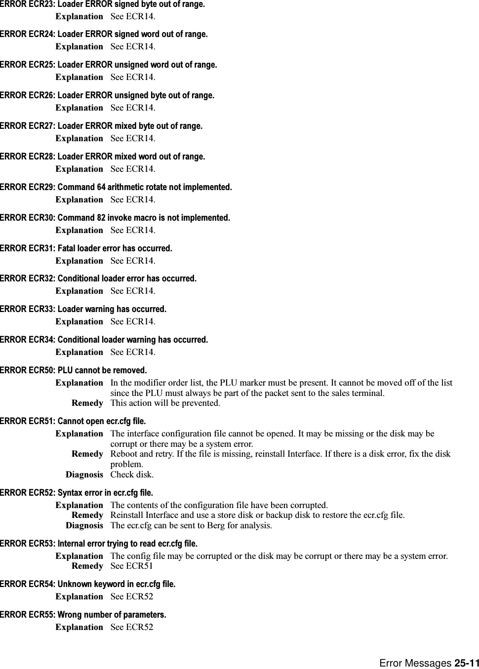 Error Messages 25-11ERROR ECR23: Loader ERROR signed byte out of range.Explanation See ECR14.ERROR ECR24: Loader ERROR signed word out of range.Explanation See ECR14.ERROR ECR25: Loader ERROR unsigned word out of range.Explanation See ECR14.ERROR ECR26: Loader ERROR unsigned byte out of range.Explanation See ECR14.ERROR ECR27: Loader ERROR mixed byte out of range.Explanation See ECR14.ERROR ECR28: Loader ERROR mixed word out of range.Explanation See ECR14.ERROR ECR29: Command 64 arithmetic rotate not implemented.Explanation See ECR14.ERROR ECR30: Command 82 invoke macro is not implemented.Explanation See ECR14.ERROR ECR31: Fatal loader error has occurred.Explanation See ECR14.ERROR ECR32: Conditional loader error has occurred.Explanation See ECR14.ERROR ECR33: Loader warning has occurred.Explanation See ECR14.ERROR ECR34: Conditional loader warning has occurred.Explanation See ECR14.ERROR ECR50: PLU cannot be removed.Explanation In the modifier order list, the PLU marker must be present. It cannot be moved off of the listsince the PLU must always be part of the packet sent to the sales terminal.Remedy This action will be prevented.ERROR ECR51: Cannot open ecr.cfg file.Explanation The interface configuration file cannot be opened. It may be missing or the disk may becorrupt or there may be a system error.Remedy Reboot and retry. If the file is missing, reinstall Interface. If there is a disk error, fix the diskproblem.Diagnosis Check disk.ERROR ECR52: Syntax error in ecr.cfg file.Explanation The contents of the configuration file have been corrupted.Remedy Reinstall Interface and use a store disk or backup disk to restore the ecr.cfg file.Diagnosis The ecr.cfg can be sent to Berg for analysis.ERROR ECR53: Internal error trying to read ecr.cfg file.Explanation The config file may be corrupted or the disk may be corrupt or there may be a system error.Remedy See ECR51ERROR ECR54: Unknown keyword in ecr.cfg file.Explanation See ECR52ERROR ECR55: Wrong number of parameters.Explanation See ECR52