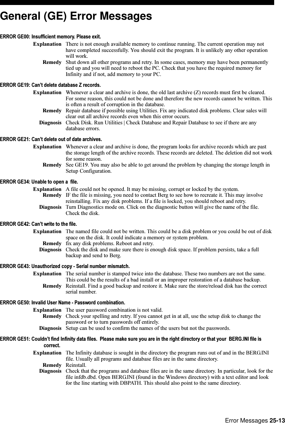 Error Messages 25-13General (GE) Error MessagesERROR GE00: Insufficient memory. Please exit.Explanation There is not enough available memory to continue running. The current operation may nothave completed successfully. You should exit the program. It is unlikely any other operationwill work.Remedy Shut down all other programs and retry. In some cases, memory may have been permanentlytied up and you will need to reboot the PC. Check that you have the required memory forInfinity and if not, add memory to your PC.ERROR GE19: Cant delete database Z records.Explanation Whenever a clear and archive is done, the old last archive (Z) records must first be cleared.For some reason, this could not be done and therefore the new records cannot be written. Thisis often a result of corruption in the database.Remedy Repair database if possible using Utilities. Fix any indicated disk problems. Clear sales willclear out all archive records even when this error occurs.Diagnosis Check Disk. Run Utilities | Check Database and Repair Database to see if there are anydatabase errors.ERROR GE21: Cant delete out of date archives.Explanation Whenever a clear and archive is done, the program looks for archive records which are pastthe storage length of the archive records. These records are deleted. The deletion did not workfor some reason.Remedy See GE19. You may also be able to get around the problem by changing the storage length inSetup Configuration.ERROR GE34: Unable to open a  file.Explanation A file could not be opened. It may be missing, corrupt or locked by the system.Remedy IF the file is missing, you need to contact Berg to see how to recreate it. This may involvereinstalling. Fix any disk problems. If a file is locked, you should reboot and retry.Diagnosis Turn Diagnostics mode on. Click on the diagnostic button will give the name of the file.Check the disk.ERROR GE42: Cant write to the file.Explanation The named file could not be written. This could be a disk problem or you could be out of diskspace on the disk. It could indicate a memory or system problem.Remedy fix any disk problems. Reboot and retry.Diagnosis Check the disk and make sure there is enough disk space. If problem persists, take a fullbackup and send to Berg.ERROR GE43: Unauthorized copy - Serial number mismatch.Explanation The serial number is stamped twice into the database. These two numbers are not the same.This could be the results of a bad install or an improper restoration of a database backup.Remedy Reinstall. Find a good backup and restore it. Make sure the store/reload disk has the correctserial number.ERROR GE50: Invalid User Name - Password combination.Explanation The user password combination is not valid.Remedy Check your spelling and retry. If you cannot get in at all, use the setup disk to change thepassword or to turn passwords off entirely.Diagnosis Setup can be used to confirm the names of the users but not the passwords.ERROR GE51: Couldnt find Infinity data files.  Please make sure you are in the right directory or that your  BERG.INI file iscorrect.Explanation The Infinity database is sought in the directory the program runs out of and in the BERG.INIfile. Usually all programs and database files are in the same directory.Remedy Reinstall.Diagnosis Check that the programs and database files are in the same directory. In particular, look for thefile infdb.dbd. Open BERG.INI (found in the Windows directory) with a text editor and lookfor the line starting with DBPATH. This should also point to the same directory.