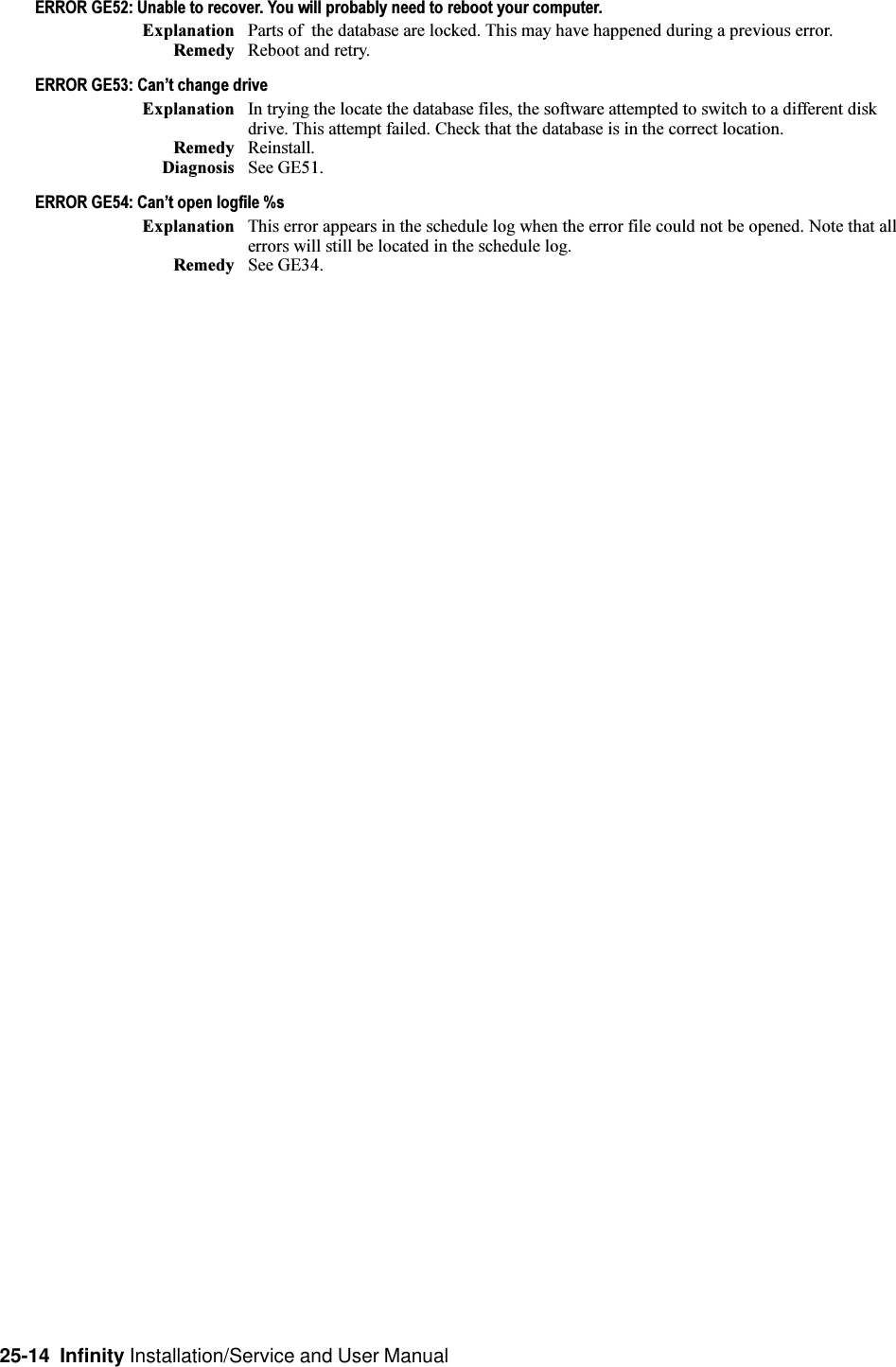 25-14  Infinity Installation/Service and User ManualERROR GE52: Unable to recover. You will probably need to reboot your computer.Explanation Parts of  the database are locked. This may have happened during a previous error.Remedy Reboot and retry.ERROR GE53: Cant change driveExplanation In trying the locate the database files, the software attempted to switch to a different diskdrive. This attempt failed. Check that the database is in the correct location.Remedy Reinstall.Diagnosis See GE51.ERROR GE54: Cant open logfile %sExplanation This error appears in the schedule log when the error file could not be opened. Note that allerrors will still be located in the schedule log.Remedy See GE34.