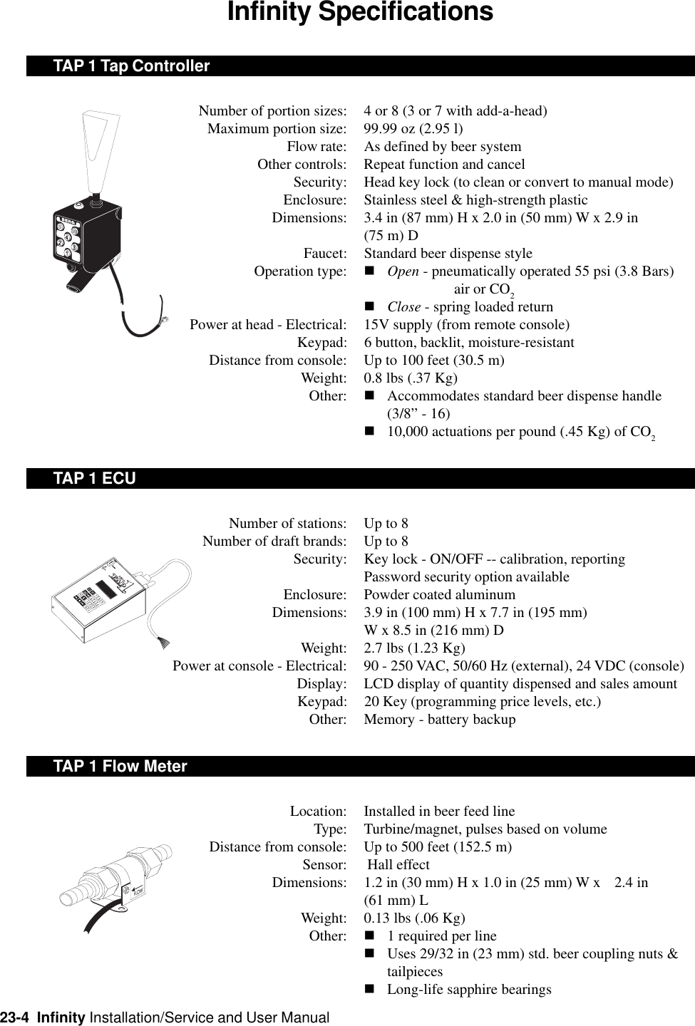 23-4  Infinity Installation/Service and User ManualInfinity SpecificationsTAP 1 Tap ControllerNumber of portion sizes: 4 or 8 (3 or 7 with add-a-head)Maximum portion size: 99.99 oz (2.95 l)Flow rate: As defined by beer systemOther controls: Repeat function and cancelSecurity: Head key lock (to clean or convert to manual mode)Enclosure: Stainless steel &amp; high-strength plasticDimensions: 3.4 in (87 mm) H x 2.0 in (50 mm) W x 2.9 in(75 m) DFaucet: Standard beer dispense styleOperation type: nOpen - pneumatically operated 55 psi (3.8 Bars)air or CO2nClose - spring loaded returnPower at head - Electrical: 15V supply (from remote console)Keypad: 6 button, backlit, moisture-resistantDistance from console: Up to 100 feet (30.5 m)Weight: 0.8 lbs (.37 Kg)Other: nAccommodates standard beer dispense handle(3/8” - 16)n10,000 actuations per pound (.45 Kg) of CO2TAP 1 ECUNumber of stations: Up to 8Number of draft brands: Up to 8Security: Key lock - ON/OFF -- calibration, reportingPassword security option availableEnclosure: Powder coated aluminumDimensions: 3.9 in (100 mm) H x 7.7 in (195 mm)W x 8.5 in (216 mm) DWeight: 2.7 lbs (1.23 Kg)Power at console - Electrical: 90 - 250 VAC, 50/60 Hz (external), 24 VDC (console)Display: LCD display of quantity dispensed and sales amountKeypad: 20 Key (programming price levels, etc.)Other: Memory - battery backupTAP 1 Flow MeterLocation: Installed in beer feed lineType: Turbine/magnet, pulses based on volumeDistance from console: Up to 500 feet (152.5 m)Sensor:  Hall effectDimensions: 1.2 in (30 mm) H x 1.0 in (25 mm) W x 2.4 in(61 mm) LWeight: 0.13 lbs (.06 Kg)Other: n1 required per linenUses 29/32 in (23 mm) std. beer coupling nuts &amp;tailpiecesnLong-life sapphire bearings