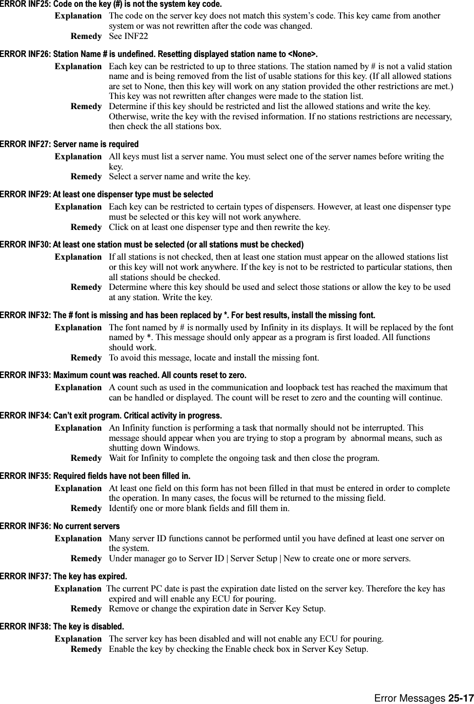 Error Messages 25-17ERROR INF25: Code on the key (#) is not the system key code.Explanation The code on the server key does not match this systems code. This key came from anothersystem or was not rewritten after the code was changed.Remedy See INF22ERROR INF26: Station Name # is undefined. Resetting displayed station name to &lt;None&gt;.Explanation Each key can be restricted to up to three stations. The station named by # is not a valid stationname and is being removed from the list of usable stations for this key. (If all allowed stationsare set to None, then this key will work on any station provided the other restrictions are met.)This key was not rewritten after changes were made to the station list.Remedy Determine if this key should be restricted and list the allowed stations and write the key.Otherwise, write the key with the revised information. If no stations restrictions are necessary,then check the all stations box.ERROR INF27: Server name is requiredExplanation All keys must list a server name. You must select one of the server names before writing thekey.Remedy Select a server name and write the key.ERROR INF29: At least one dispenser type must be selectedExplanation Each key can be restricted to certain types of dispensers. However, at least one dispenser typemust be selected or this key will not work anywhere.Remedy Click on at least one dispenser type and then rewrite the key.ERROR INF30: At least one station must be selected (or all stations must be checked)Explanation If all stations is not checked, then at least one station must appear on the allowed stations listor this key will not work anywhere. If the key is not to be restricted to particular stations, thenall stations should be checked.Remedy Determine where this key should be used and select those stations or allow the key to be usedat any station. Write the key.ERROR INF32: The # font is missing and has been replaced by *. For best results, install the missing font.Explanation The font named by # is normally used by Infinity in its displays. It will be replaced by the fontnamed by *. This message should only appear as a program is first loaded. All functionsshould work.Remedy To avoid this message, locate and install the missing font.ERROR INF33: Maximum count was reached. All counts reset to zero.Explanation A count such as used in the communication and loopback test has reached the maximum thatcan be handled or displayed. The count will be reset to zero and the counting will continue.ERROR INF34: Cant exit program. Critical activity in progress.Explanation An Infinity function is performing a task that normally should not be interrupted. Thismessage should appear when you are trying to stop a program by  abnormal means, such asshutting down Windows.Remedy Wait for Infinity to complete the ongoing task and then close the program.ERROR INF35: Required fields have not been filled in.Explanation At least one field on this form has not been filled in that must be entered in order to completethe operation. In many cases, the focus will be returned to the missing field.Remedy Identify one or more blank fields and fill them in.ERROR INF36: No current serversExplanation Many server ID functions cannot be performed until you have defined at least one server onthe system.Remedy Under manager go to Server ID | Server Setup | New to create one or more servers.ERROR INF37: The key has expired.Explanation The current PC date is past the expiration date listed on the server key. Therefore the key hasexpired and will enable any ECU for pouring.Remedy Remove or change the expiration date in Server Key Setup.ERROR INF38: The key is disabled.Explanation The server key has been disabled and will not enable any ECU for pouring.Remedy Enable the key by checking the Enable check box in Server Key Setup.