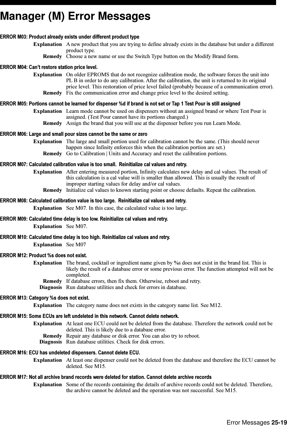 Error Messages 25-19Manager (M) Error MessagesERROR M03: Product already exists under different product typeExplanation A new product that you are trying to define already exists in the database but under a differentproduct type.Remedy Choose a new name or use the Switch Type button on the Modify Brand form.ERROR M04: Cant restore station price level.Explanation On older EPROMS that do not recognize calibration mode, the software forces the unit intoPL B in order to do any calibration. After the calibration, the unit is returned to its originalprice level. This restoration of price level failed (probably because of a communication error).Remedy Fix the communication error and change price level to the desired setting.ERROR M05: Portions cannot be learned for dispenser %d if brand is not set or Tap 1 Test Pour is still assignedExplanation Learn mode cannot be used on dispensers without an assigned brand or where Test Pour isassigned. (Test Pour cannot have its portions changed.)Remedy Assign the brand that you will use at the dispenser before you run Learn Mode.ERROR M06: Large and small pour sizes cannot be the same or zeroExplanation The large and small portion used for calibration cannot be the same. (This should neverhappen since Infinity enforces this when the calibration portion are set.)Remedy Go to Calibration | Units and Accuracy and reset the calibration portions.ERROR M07: Calculated calibration value is too small.  Reinitialize cal values and retry.Explanation After entering measured portion, Infinity calculates new delay and cal values. The result ofthis calculation is a cal value will is smaller than allowed. This is usually the result ofimproper starting values for delay and/or cal values.Remedy Initialize cal values to known starting point or choose defaults. Repeat the calibration.ERROR M08: Calculated calibration value is too large.  Reinitialize cal values and retry.Explanation See M07. In this case, the calculated value is too large.ERROR M09: Calculated time delay is too low. Reinitialize cal values and retry.Explanation See M07.ERROR M10: Calculated time delay is too high. Reinitialize cal values and retry.Explanation See M07ERROR M12: Product %s does not exist.Explanation The brand, cocktail or ingredient name given by %s does not exist in the brand list. This islikely the result of a database error or some previous error. The function attempted will not becompleted.Remedy If database errors, then fix them. Otherwise, reboot and retry.Diagnosis Run database utilities and check for errors in database.ERROR M13: Category %s does not exist.Explanation The category name does not exists in the category name list. See M12.ERROR M15: Some ECUs are left undeleted in this network. Cannot delete network.Explanation At least one ECU could not be deleted from the database. Therefore the network could not bedeleted. This is likely due to a database error.Remedy Repair any database or disk error. You can also try to reboot.Diagnosis Run database utilities. Check for disk errors.ERROR M16: ECU has undeleted dispensers. Cannot delete ECU.Explanation At least one dispenser could not be deleted from the database and therefore the ECU cannot bedeleted. See M15.ERROR M17: Not all archive brand records were deleted for station. Cannot delete archive recordsExplanation Some of the records containing the details of archive records could not be deleted. Therefore,the archive cannot be deleted and the operation was not successful. See M15.
