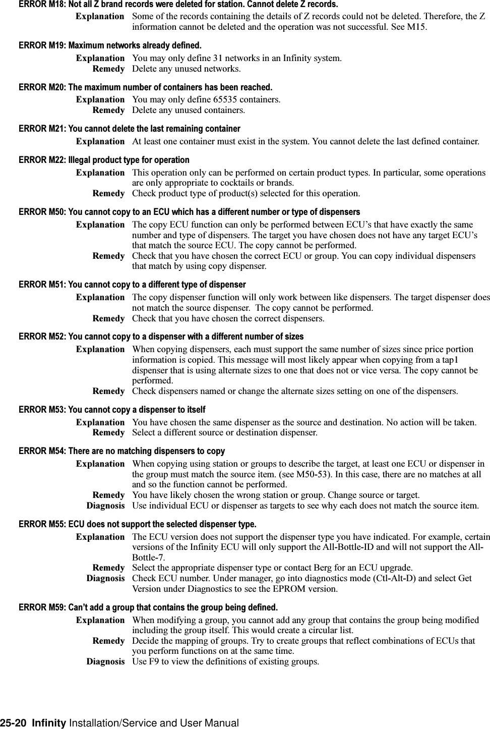 25-20  Infinity Installation/Service and User ManualERROR M18: Not all Z brand records were deleted for station. Cannot delete Z records.Explanation Some of the records containing the details of Z records could not be deleted. Therefore, the Zinformation cannot be deleted and the operation was not successful. See M15.ERROR M19: Maximum networks already defined.Explanation You may only define 31 networks in an Infinity system.Remedy Delete any unused networks.ERROR M20: The maximum number of containers has been reached.Explanation You may only define 65535 containers.Remedy Delete any unused containers.ERROR M21: You cannot delete the last remaining containerExplanation At least one container must exist in the system. You cannot delete the last defined container.ERROR M22: Illegal product type for operationExplanation This operation only can be performed on certain product types. In particular, some operationsare only appropriate to cocktails or brands.Remedy Check product type of product(s) selected for this operation.ERROR M50: You cannot copy to an ECU which has a different number or type of dispensersExplanation The copy ECU function can only be performed between ECUs that have exactly the samenumber and type of dispensers. The target you have chosen does not have any target ECUsthat match the source ECU. The copy cannot be performed.Remedy Check that you have chosen the correct ECU or group. You can copy individual dispensersthat match by using copy dispenser.ERROR M51: You cannot copy to a different type of dispenserExplanation The copy dispenser function will only work between like dispensers. The target dispenser doesnot match the source dispenser.  The copy cannot be performed.Remedy Check that you have chosen the correct dispensers.ERROR M52: You cannot copy to a dispenser with a different number of sizesExplanation When copying dispensers, each must support the same number of sizes since price portioninformation is copied. This message will most likely appear when copying from a tap1dispenser that is using alternate sizes to one that does not or vice versa. The copy cannot beperformed.Remedy Check dispensers named or change the alternate sizes setting on one of the dispensers.ERROR M53: You cannot copy a dispenser to itselfExplanation You have chosen the same dispenser as the source and destination. No action will be taken.Remedy Select a different source or destination dispenser.ERROR M54: There are no matching dispensers to copyExplanation When copying using station or groups to describe the target, at least one ECU or dispenser inthe group must match the source item. (see M50-53). In this case, there are no matches at alland so the function cannot be performed.Remedy You have likely chosen the wrong station or group. Change source or target.Diagnosis Use individual ECU or dispenser as targets to see why each does not match the source item.ERROR M55: ECU does not support the selected dispenser type.Explanation The ECU version does not support the dispenser type you have indicated. For example, certainversions of the Infinity ECU will only support the All-Bottle-ID and will not support the All-Bottle-7.Remedy Select the appropriate dispenser type or contact Berg for an ECU upgrade.Diagnosis Check ECU number. Under manager, go into diagnostics mode (Ctl-Alt-D) and select GetVersion under Diagnostics to see the EPROM version.ERROR M59: Cant add a group that contains the group being defined.Explanation When modifying a group, you cannot add any group that contains the group being modifiedincluding the group itself. This would create a circular list.Remedy Decide the mapping of groups. Try to create groups that reflect combinations of ECUs thatyou perform functions on at the same time.Diagnosis Use F9 to view the definitions of existing groups.
