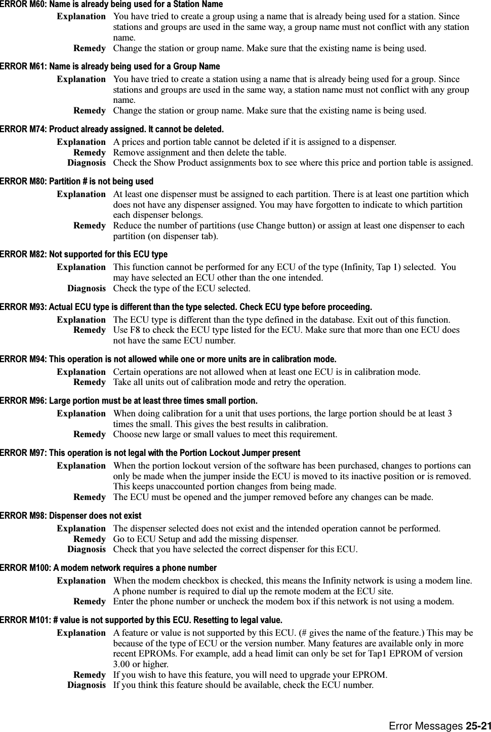 Error Messages 25-21ERROR M60: Name is already being used for a Station NameExplanation You have tried to create a group using a name that is already being used for a station. Sincestations and groups are used in the same way, a group name must not conflict with any stationname.Remedy Change the station or group name. Make sure that the existing name is being used.ERROR M61: Name is already being used for a Group NameExplanation You have tried to create a station using a name that is already being used for a group. Sincestations and groups are used in the same way, a station name must not conflict with any groupname.Remedy Change the station or group name. Make sure that the existing name is being used.ERROR M74: Product already assigned. It cannot be deleted.Explanation A prices and portion table cannot be deleted if it is assigned to a dispenser.Remedy Remove assignment and then delete the table.Diagnosis Check the Show Product assignments box to see where this price and portion table is assigned.ERROR M80: Partition # is not being usedExplanation At least one dispenser must be assigned to each partition. There is at least one partition whichdoes not have any dispenser assigned. You may have forgotten to indicate to which partitioneach dispenser belongs.Remedy Reduce the number of partitions (use Change button) or assign at least one dispenser to eachpartition (on dispenser tab).ERROR M82: Not supported for this ECU typeExplanation This function cannot be performed for any ECU of the type (Infinity, Tap 1) selected.  Youmay have selected an ECU other than the one intended.Diagnosis Check the type of the ECU selected.ERROR M93: Actual ECU type is different than the type selected. Check ECU type before proceeding.Explanation The ECU type is different than the type defined in the database. Exit out of this function.Remedy Use F8 to check the ECU type listed for the ECU. Make sure that more than one ECU doesnot have the same ECU number.ERROR M94: This operation is not allowed while one or more units are in calibration mode.Explanation Certain operations are not allowed when at least one ECU is in calibration mode.Remedy Take all units out of calibration mode and retry the operation.ERROR M96: Large portion must be at least three times small portion.Explanation When doing calibration for a unit that uses portions, the large portion should be at least 3times the small. This gives the best results in calibration.Remedy Choose new large or small values to meet this requirement.ERROR M97: This operation is not legal with the Portion Lockout Jumper presentExplanation When the portion lockout version of the software has been purchased, changes to portions canonly be made when the jumper inside the ECU is moved to its inactive position or is removed.This keeps unaccounted portion changes from being made.Remedy The ECU must be opened and the jumper removed before any changes can be made.ERROR M98: Dispenser does not existExplanation The dispenser selected does not exist and the intended operation cannot be performed.Remedy Go to ECU Setup and add the missing dispenser.Diagnosis Check that you have selected the correct dispenser for this ECU.ERROR M100: A modem network requires a phone numberExplanation When the modem checkbox is checked, this means the Infinity network is using a modem line.A phone number is required to dial up the remote modem at the ECU site.Remedy Enter the phone number or uncheck the modem box if this network is not using a modem.ERROR M101: # value is not supported by this ECU. Resetting to legal value.Explanation A feature or value is not supported by this ECU. (# gives the name of the feature.) This may bebecause of the type of ECU or the version number. Many features are available only in morerecent EPROMs. For example, add a head limit can only be set for Tap1 EPROM of version3.00 or higher.Remedy If you wish to have this feature, you will need to upgrade your EPROM.Diagnosis If you think this feature should be available, check the ECU number.